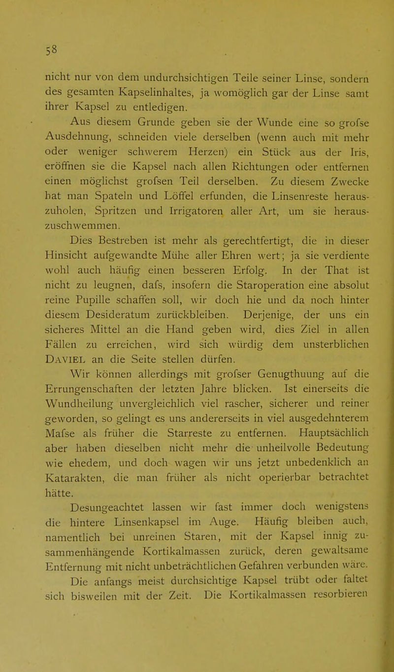 nicht nur von dem undurchsichtigen Teile seiner Linse, sondern des gesamten Kapselinhaltes, ja womöglich gar der Linse samt ihrer Kapsel zu entledigen. Aus diesem Grunde geben sie der Wunde eine so grofse Ausdehnung, schneiden viele derselben (wenn auch mit mehr oder weniger schwerem Herzen) ein Stück aus der Iris, eröffnen sie die Kapsel nach allen Richtungen oder entfernen einen möglichst grofsen Teil derselben. Zu diesem Zwecke hat man Spateln und Löffel erfunden, die Linsenreste heraus- zuholen, Spritzen und Irrigatoren aller Art, um sie heraus- zuschwemmen. Dies Bestreben ist mehr als gerechtfertigt, die in dieser Hinsicht aufgewandte Mühe aller Ehren wert; ja sie verdiente wohl auch häufig einen besseren Erfolg. In der That ist nicht zu leugnen, dafs, insofern die Staroperation eine absolut reine Pupille schaffen soll, wir doch hie und da noch hinter diesem Desideratum zurückbleiben. Derjenige, der uns ein sicheres Mittel an die Hand geben wird, dies Ziel in allen Fällen zu erreichen, wird sich würdig dem unsterblichen Daviel an die Seite stellen dürfen. Wir können allerdings mit grofser Genugthuung auf die Errungenschaften der letzten Jahre blicken. Ist einerseits die Wundheilung unvergleichlich viel rascher, sicherer und reiner geworden, so gelingt es uns andererseits in viel ausgedehnterem Mafse als früher die Starreste zu entfernen. Hauptsächlich aber haben dieselben nicht mehr die unheilvolle Bedeutung wie ehedem, und doch wagen wir uns jetzt unbedenklich an Katarakten, die man früher als nicht operierbar betrachtet hätte. Desungeachtet lassen wir fast immer doch wenigstens die hintere Linsenkapsel im Auge. Häufig bleiben auch, namentlich bei unreinen Staren, mit der Kapsel innig zu- sammenhängende Kortikalmassen zurück, deren gewaltsame Entfernung mit nicht unbeträchtlichen Gefahren verbunden wäre. Die anfangs meist durchsichtige Kapsel trübt oder faltet sich bisweilen mit der Zeit. Die Kortikalmassen resorbieren
