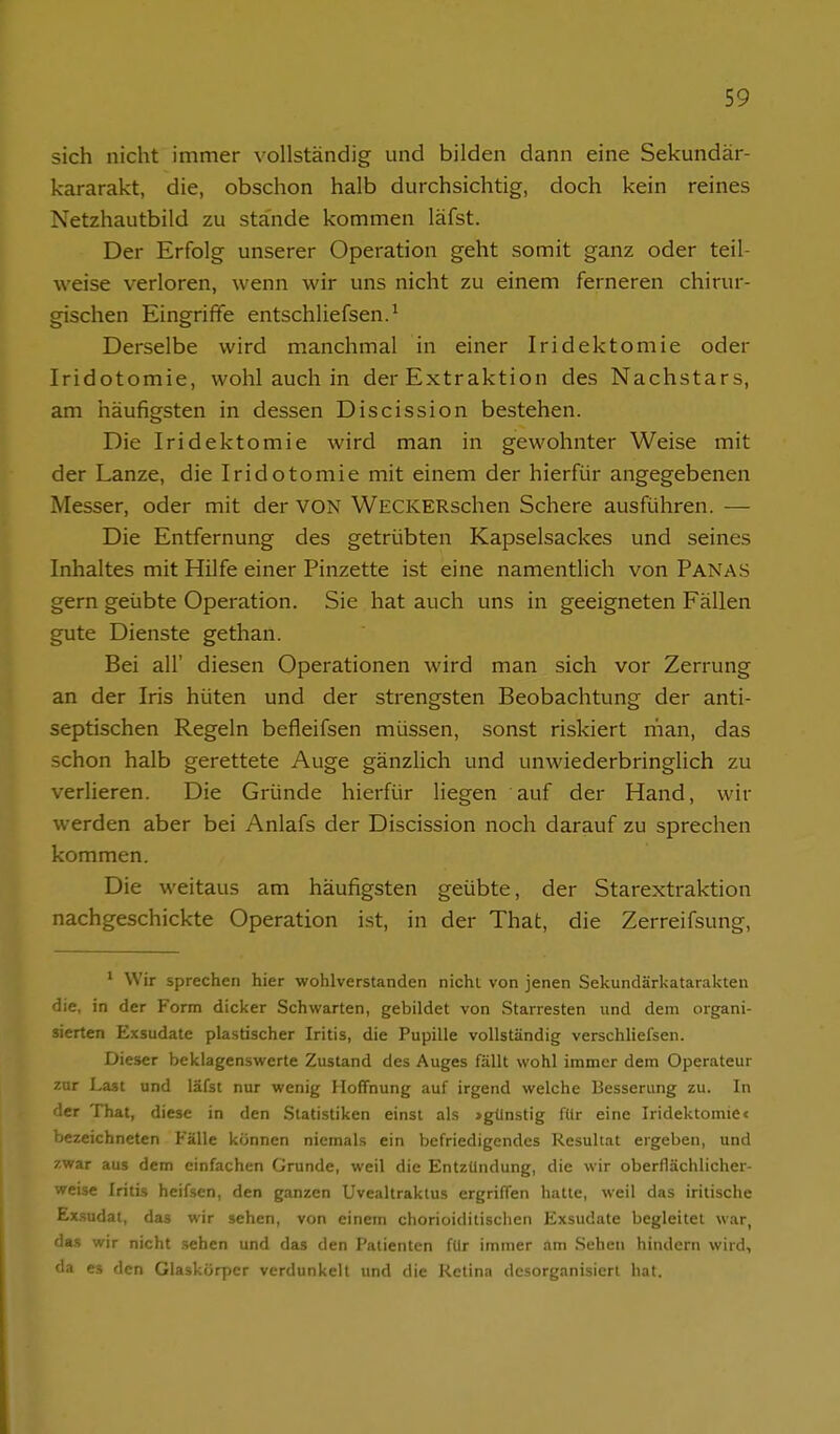 sich nicht immer vollständig und bilden dann eine Sekundär- kararakt, die, obschon halb durchsichtig, doch kein reines Netzhautbild zu stände kommen läfst. Der Erfolg unserer Operation geht somit ganz oder teil- weise verloren, wenn wir uns nicht zu einem ferneren chirur- gischen Eingriffe entschliefsen.^ Derselbe wird manchmal in einer Iridektomie oder Iridotomie, wohl auch in der Extraktion des Nachstars, am häufigsten in dessen Discission bestehen. Die Iridektomie wird man in gewohnter Weise mit der Lanze, die Iridotomie mit einem der hierfür angegebenen Messer, oder mit der VON WECKERschen Schere ausführen. — Die Entfernung des getrübten Kapselsackes und seines Inhaltes mit Hilfe einer Pinzette ist eine namentlich von Panas gern geübte Operation. Sie hat auch uns in geeigneten Fällen gute Dienste gethan. Bei all' diesen Operationen wird man sich vor Zerrung an der Iris hüten und der strengsten Beobachtung der anti- septischen Regeln befleifsen müssen, sonst riskiert man, das schon halb gerettete Auge gänzlich und unwiederbringlich zu verlieren. Die Gründe hierfür liegen auf der Hand, wir werden aber bei Anlafs der Discission noch darauf zu sprechen kommen. Die weitaus am häufigsten geübte, der Starextraktion nachgeschickte Operation ist, in der That, die Zerreifsung, ' Wir sprechen hier wohlverstanden nicht von jenen Sekundärkatarakten die, in der Form dicker Schwarten, gebildet von Starresten und dem organi- sierten Exsudate plastischer Iritis, die Pupille vollständig verschliefsen. Dieser beklagenswerte Zustand des Auges fällt wohl immer dem Operateur zur Last und läfst nur wenig Hoffnung auf irgend welche Besserung zu. In der That, diese in den Statistiken einst als »günstig für eine Iridektomie< bezeichneten Fälle können niemals ein befriedigendes Resultat ergeben, und zwar aus dem einfachen Grunde, weil die Entzündung, die wir oberflächlicher- weise Iritis heifsen, den ganzen Uvealtraktus ergriffen hatte, weil das iritische Ex.sudat, das wir sehen, von einem chorioiditischen Exsudate begleitet war, das wir nicht sehen und das den Patienten für immer am Sehen hindern wird, da es den Glaskörper verdunkelt und die Retina desorganisiert hat.