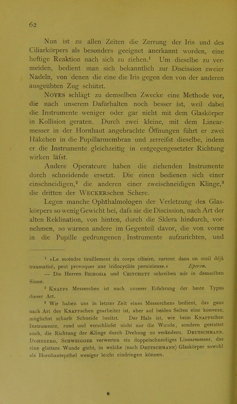 Nun ist zu allen Zeiten die Zerrung der Iris und des Ciliarkörpers als besonders geeignet anerkannt worden, eine heftige Reaktion nach sich zu ziehen.^ Um dieselbe zu ver- meiden, bedient man sich bekanntlich zur Discission zweier Nadeln, von denen die eine die Iris gegen den von der anderen ausgeübten Zug schützt. NOYES schlägt zu demselben Zwecke eine Methode vor, die nach unserem Dafürhalten noch besser ist, weil dabei die Instrumente weniger oder gar nicht mit dem Glaskörper in Kollision geraten. Durch zwei kleine, mit dem Linear- messer in der Hornhaut angebrachte Offnungen führt er zwei Häkchen in die Pupillarmembran und zerreifst dieselbe, indem er die Instrumente gleichzeitig in entgegengesetzter Richtung wirken läfst. Andere Operateure haben die ziehenden Instrumente durch schneidende ersetzt. Die einen bedienen sich einer einschneidigen,^ die anderen einer zweischneidigen Klinge,* die dritten der WECKERschen Schere. Legen manche Ophthalmologen der Verletzung des Glas- körpers so wenig Gewicht bei, dafs sie die Discission, nach Art der alten Reklination, von hinten, durch die Sklera hindurch, vor- nehmen, so warnen andere im Gegenteil davor, die von vorne in die Pupille gedrungenen, Instrumente aufzurichten, und ' >Le moindre tiraillement du corps ciliaire, surtout dans un oeuil dejä traumatise, peiit provoquer une iridocyclite pernicieuse. < Eperon. — Die Herren Bribosia und Cbitchett schreiben mir in demselben Sinne. Knapps Messerchen ist nach unserer Erfahrung der beste Typus dieser Art. ' Wir haben uns in letzter Zeit eines Messerchens bedient, das ganz nach Art des KNAPPSchen gearbeitet ist, aber auf beiden Seilen eine konvexe, möglichst scharfe Schneide besitzt. Der Hals ist, wie beim KNAPPSchen Instrumente, rund und verschliefst nicht nur die Wunde, sondern gestattet auch, die Richtung der Klinge durch Drehung zu verändern. DeüTSCHMANN, DoHNUERG, Schweigger verwerten ein doppelschneidiges Linearmesser, das eine glattere Wunde giebt, in welche (nach DeüTSCHMANN) Glaskörper sowohl als Hornhautepithel weniger leichl eindringen können.