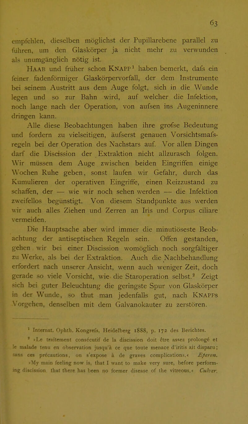 empfehlen, dieselben möglichst der Pupillarebene parallel zu führen, um den Glaskörper ja nicht mehr zu verwunden als unumgänglich nötig ist. Haab und früher schon KNAPP ^ haben bemerkt, dafs ein feiner fadenförmiger Glaskörpervorfall, der dem Instrumente bei seinem Austritt aus dem Auge folgt, sich in die Wunde legen und so zur Bahn wird, auf welcher die Infektion, noch lange nach der Operation, von aufsen ins Augeninnere dringen kann. Alle diese Beobachtungen haben ihre grofse Bedeutung und fordern zu vielseitigen, äufserst genauen Vorsichtsmafs- regeln bei der Operation des Nachstars auf. Vor allen Dingen darf die Discission der Extraktion nicht allzurasch folgen. Wir müssen dem Auge zwischen beiden Eingriffen einige Wochen Ruhe geben, sonst laufen wir Gefahr, durch das Kumulieren der operativen Eingriffe, einen Reizzustand zu schaffen, der — wie wir noch sehen werden — die Infektion zweifellos begünstigt. Von diesem Standpunkte aus werden wir auch alles Ziehen und Zerren an Iris und Corpus ciliare vermeiden. Die Hauptsache aber wird immer die minutiöseste Beob- achtung der antiseptischen Regeln sein. Offen gestanden, gehen wir bei einer Discission womöglich noch sorgfältiger zu Werke, als bei der Extraktion. Auch die Nachbehandlung erfordert nach unserer Ansicht, wenn auch weniger Zeit, doch gerade so viele Vorsicht, wie die Staroperation selbst.^ Zeigt sich bei guter Beleuchtung die geringste Spur von Glaskörper in der Wunde, so thut man jedenfalls gut, nach Knapps Vorgehen, den.selben mit dem Galvanokauter zu zerstören. ' Internat. Ophth. Kongrefs, Heidelberg 1888, p. 172 des Berichtes. * >Le traitement consdcutif de la discission doit etre assez prolongd et le malade tenii en Observation jusqu'ä ce que toute menace d'iritis ait disparu; ^ans ces pr^cautions, on s'expose ä de graves complication-i.« Eperon. >My main fecling now is, that I want to make very sure, before perform- ing discission tbat there has been no former disease of the vitreous.« Culver.