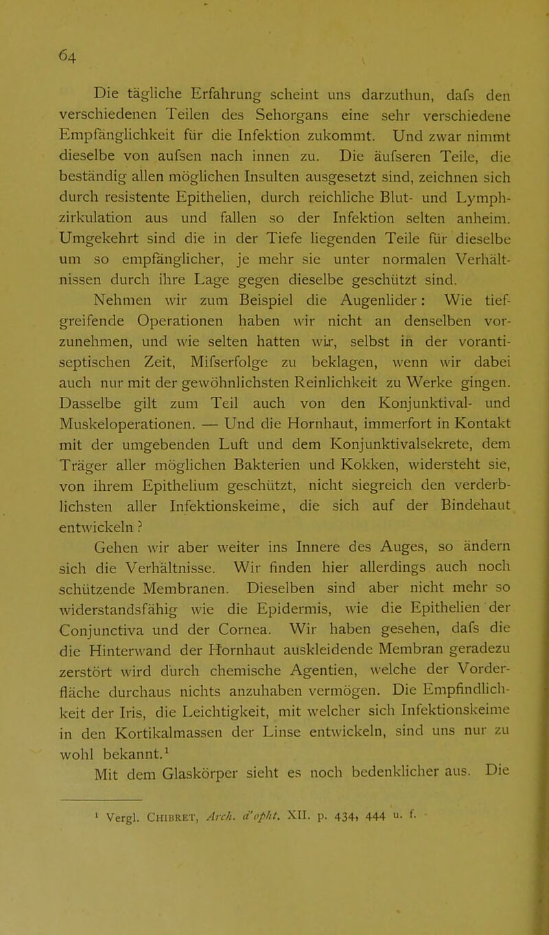 Die tägliche Erfahrung scheint uns darzuthun, dafs den verschiedenen Teilen des Sehorgans eine sehr verschiedene Empfänglichkeit für die Infektion zukommt. Und zwar nimmt dieselbe von aufsen nach innen zu. Die äufseren Teile, die beständig allen möglichen Insulten ausgesetzt sind, zeichnen sich durch resistente Epithelien, durch reichliche Blut- und Lymph- zirkulation aus und fallen so der Infektion selten anheim. Umgekehrt sind die in der Tiefe liegenden Teile für dieselbe um so empfänglicher, je mehr sie unter normalen Verhält- nissen durch ihre Lage gegen dieselbe geschützt sind. Nehmen wir zum Beispiel die Augenlider: Wie tief greifende Operationen haben wir nicht an denselben vor- zunehmen, und wie selten hatten wir, selbst in der voranti- septischen Zeit, Mifserfolge zu beklagen, wenn wir dabei auch nur mit der gewöhnlichsten Reinlichkeit zu Werke gingen. Dasselbe gilt zum Teil auch von den Konjunktival- und Muskeloperationen. — Und die Hornhaut, immerfort in Kontakt mit der umgebenden Luft und dem Konjunktivalsekrete, dem Träger aller möglichen Bakterien und Kokken, widersteht sie, von ihrem Epithelium geschützt, nicht siegreich den verderb- lichsten aller Infektionskeime, die sich auf der Bindehaut entwickeln ? Gehen wir aber weiter ins Innere des Auges, so ändern sich die Verhältnisse. Wir finden hier allerdings auch noch schützende Membranen. Dieselben sind aber nicht mehr so widerstandsfähig wie die Epidermis, wie die Epithelien der Conjunctiva und der Cornea. Wir haben gesehen, dafs die die Hinterwand der Hornhaut auskleidende Membran geradezu zerstört wird durch chemische Agentien, welche der Vorder- fläche durchaus nichts anzuhaben vermögen. Die Empfindlich- keit der Iris, die Leichtigkeit, mit welcher sich Infektionskeime in den Kortikalmassen der Linse entwickeln, sind uns nur zu wohl bekannt.^ Mit dem Glaskörper sieht es noch bedenklicher aus. Die ' Vergl. Chibret, Anh. d'opht. XII. p. 434, 444 f-