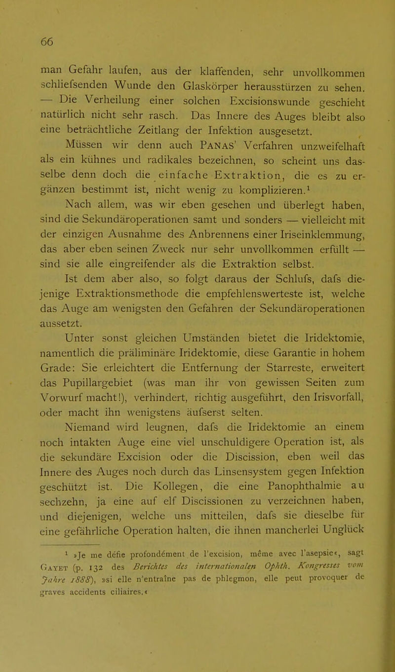 man Gefahr laufen, aus der klaffenden, sehr unvollkommen schliefsenden Wunde den Glaskörper herausstürzen zu sehen. — Die Verheilung einer solchen Excisionswunde geschieht natürlich nicht sehr rasch. Das Innere des Auges bleibt also eine beträchtliche Zeitlang der Infektion ausgesetzt. Müssen wir denn auch Panas' Verfahren unzweifelhaft als ein kühnes und radikales bezeichnen, so scheint uns das- selbe denn doch die einfache Extraktion, die es zu er- gänzen bestimmt ist, nicht wenig zu komplizieren.^ Nach allem, was wir eben gesehen und überlegt haben, sind die Sekundäroperationen samt und sonders — vielleicht mit der einzigen Ausnahme des Anbrennens einer Iriseinklemmung, das aber eben seinen Zweck nur sehr unvollkommen erfüllt — sind sie alle eingreifender als' die Extraktion selbst. Ist dem aber also, so folgt daraus der Schlufs, dafs die- jenige Extraktionsmethode die empfehlenswerteste ist, welche das Auge am wenigsten den Gefahren der Sekundäroperationen aussetzt. Unter sonst gleichen Umständen bietet die Iridektomie, namentlich die präliminäre Iridektomie, diese Garantie in hohem Grade: Sie erleichtert die Entfernung der Starreste, erweitert das Pupillargebiet (was man ihr von gewissen Seiten zum Vorwurf macht!), verhindert, richtig ausgeführt, den Irisvorfall, oder macht ihn wenigstens äufserst selten. Niemand wird leugnen, dafs die Iridektomie an einem noch intakten Auge eine viel unschuldigere Operation ist, als die sekundäre Excision oder die Discission, eben weil das Innere des Auges noch durch das Linsensystem gegen Infektion geschützt ist. Die Kollegen, die eine Panophthalmie au sechzehn, ja eine auf elf Discissionen zu verzeichnen haben, und diejenigen, welche uns mitteilen, dafs sie dieselbe für eine gefährliche Operation halten, die ihnen mancherlei Unglück ' »Je me defie profondement de re.\cision, meine avec l'asepsiei, sagt Gayet (p. 132 des Berichtes des internationalen Ophth. Kongresses vom Jahre iSSS), »si eile n'entralne pas de phlegmon, eile peut provoquer de graves accidents ciliaires.«