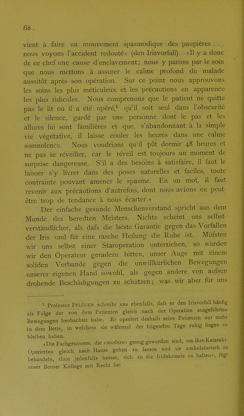 vient ä faire un mouvement spasmodique des paupieres . . . nous voyons l'accident redoute» (den Irisvorfall). »II y a donc de ce chef une cause d'enclavement; nous y parons par le soin que nous mettons ä assurer le calme profond du malade aussitot apres son Operation. Sur ce point nous approuvons les soins les plus meticuleux et les precautions en apparence les plus ridicules. Nous comprenons que le patient ne quitte pas le lit oü il a ete opere/ qu'il soit seul dans l'obscurite et le silence, garde par une personne dont le pas et les allures lui sont familieres et que, s'abandonnant ä la simple vie vegetative, il laisse couler les lieures dans une calme somnolence. Nous voudrions qu'il püt dormir 48 heures et ne pas se reveiller, car le reveil est toujours un moment de surprise dangereuse. S'il a des besoins ä satisfaire, il faut le laisser s'y livrer dans des poses naturelles et faciles, toute contrainte pouvant amener le spasme. En un mot, il faut revenir aux precautions d'autrefois, dont nous avions eu peut- etre trop de tendance ä nous ecarter.« Der einfache gesunde Menschenverstand spricht aus dem Munde des beredten Meisters. Nichts scheint uns selbst- verständlicher, als dafs die beste Garantie gegen das Vorfallen der Iris und für eine rasche Heilung die Ruhe ist. Müfsten wir uns selbst einer Staroperation unterziehen, so würden wir den Operateur geradezu bitten, unser Auge mit einem soliden Verbände gegen die unwillkürlichen Bewegungen unserer eigenen Hand sowohl, als gegen andere von aufsen drohende Beschädigungen zu schützen; was wir aber für uns 1 Professor Pflüger schreibt uns ebenfalls, dafs er den Irisvorfall häufig als Folge der von dem Patienten gleich nach der Operation ausgeführten Bewegungen beobachtet habe. Er operiert deshalb seine Patienten nur mehr in dem Bette, in welchem sie während der folgenden Tage ruhig liegen zu bleiben haben. ,Die Fachgenossen, die .modern, genug geworden sind, um ihreKatarakl- Operierten gleich nach Hause gehen zu lassen und sie ambulatonsch zu behandeln, thun jedenfalls besser, sich an die Iridektomie zu hallen«, fügt unser Berner Kollege mit Recht bei