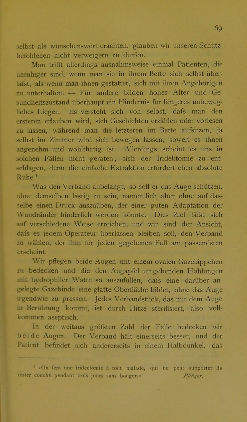 selbst als wünschenswert erachten, glauben wir unseren Schutz- befohlenen nicht verweigern zu dürfen. Man trifft allerdings ausnahmsweise einmal Patienten, die unruhiger sii\d, wenn man sie in ihrem Bette sich selbst über- läfst, als wenn man ihnen gestattet, sich mit ihren Angehörigen zu unterhalten. — Für andere bilden hohes Alter und Ge- sundheitszustand überhaupt ein Hindernis für längeres unbeweg- liches Liegen. Es versteht sich von selbst, dafs man den ersteren erlauben wird, sich Geschichten erzählen oder vorlesen zu lassen, während man die letzteren im Bette aufsitzen, ja selbst im Zimmer wird sich bewegen lassen, soweit es ihnen angenehm und wohlthätig ist. Allerdings scheint es uns in solchen Fällen nicht geraten, sich der Iridektomie zu ent- schlagen, denn die einfache Extraktion erfordert eben absolute Ruhe.» Was den Verband anbelangt, so soll er das Auge schützen, ohne demselben lästig zu sein, namentlich aber ohne auf das- selbe einen Druck auszuüben, der einer guten Adaptation der Wundränder hinderlich werden könnte. Dies Ziel läfst sich auf verschiedene Weise erreichen, und wir sind der Ansicht, dafs es jedem Operateur überlassen bleiben soll, den Verband zu wählen, der ihm für jeden gegebenen Fall am passendsten erscheint. Wir pflegen beide Augen mit einem ovalen Gazeläppchen zu bedecken und die den Augapfel umgebenden Höhlungen mit hydrophiler Watte so auszufüllen, dafs eine darüber an- gelegte Gazebinde eine glatte Oberfläche bildet, ohne das Auge irgendwie zu pressen. Jedes Verbandstück, das mit dem Auge in Berührung kommt, ist durch Hitze sterilisiert, also voll- kommen aseptisch. In der weitaus gröfsten Zahl der Fälle bedecken wir beide Augen. Der Verband hält einerseits besser, und der Patient befindet sich andererseits in einem Halbdunkel, das ' >On fcra une iridectomie ;i toiii malade, (|ui ne peut supporter de rester couch6 pendant trois jours sans bouger. c Fßüger.