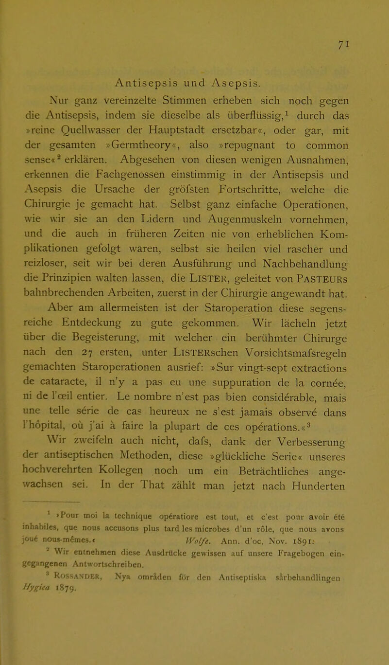 Antisepsis und Asepsis. Nur ganz vereinzelte Stimmen erheben sicli noch gegen die Antisepsis, indem sie dieselbe als überflüssig/ durch das Vreine Quelhvasser der Hauptstadt ersetzbar«, oder gar, mit der gesamten »Germtheory«, also »repugnant to common sense« - erklären. Abgesehen von diesen wenigen Ausnahmen, erkennen die Fachgenossen einstimmig in der Antisepsis und Asepsis die Ursache der gröfsten Fortschritte, welche die Chirurgie je gemacht hat. Selbst ganz einfache Operationen, wie wir sie an den Lidern und Augenmuskeln vornehmen, und die auch in früheren Zeiten nie von erheblichen Kom- plikationen gefolgt waren, selbst sie heilen viel rascher und reizloser, seit wir bei deren Ausführung und Nachbehandlung die Prinzipien walten lassen, die LiSTER, geleitet von PasTEURs bahnbrechenden Arbeiten, zuerst in der Chirurgie angewandt hat. Aber am allermeisten ist der Staroperation diese segens- reiche Entdeckung zu gute gekommen. Wir lächeln jetzt über die Begeisterung, mit welcher ein berühmter Chirurge nach den 27 ersten, unter LiSTERschen Vorsichtsmafsresreln gemachten Staroperationen ausrief: »Sur vingt-sept extractions de cataracte, il n'y a pas eu une suppuration de la cornee, ni de l'ceil entier. Le nombre n'est pas bien considerable, mais une teile serie de cas heureux ne s'est jamais observe dans l'hopital, oü j'ai ä faire la plupart de ces Operations.«^ Wir zweifeln auch nicht, dafs, dank der Verbesserung der antiseptischen Methoden, diese »glückliche Serie« unseres hochverehrten Kollegen noch um ein Beträchtliches ange- wachsen sei. In der That zählt man jetzt nach Hunderten ' >Pour tnoi la technique opdratiore est tout, et c'est pour avoir ete inhabiles, qua nous accusons plu.s tard les raicrobes d'un role, (jue nous avons joue nous-memes.« IVol/e. Ann. d'oc. Nov. 1S91; ' Wir entnehmen diese Ausdrücke gewissen auf unsere Fragebogen ein- gegangenen Antwortschreiben. ^ kossANDER, Nya omnVlen för den Antiseptiskri ^arhehandlingen Hygiea 1879.
