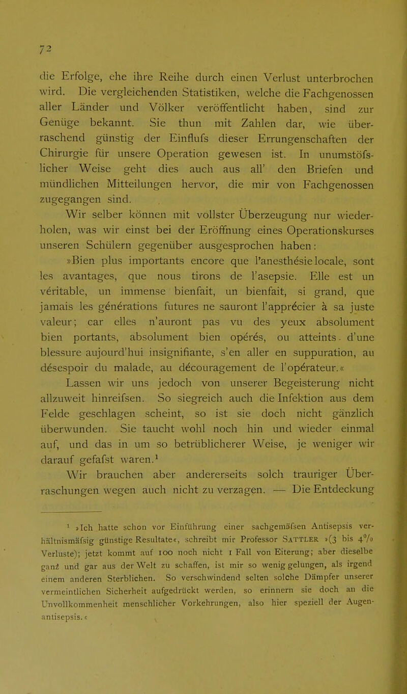 die Erfolge, ehe ihre Reihe durch einen Verkist unterbrochen wird. Die vergleichenden Statistiken, welche die Fachgenossen aller Länder und Völker veröffentlicht haben, sind zur Genüge bekannt. Sie thun mit Zahlen dar, wie über- raschend günstig der Einflufs dieser Errungenschaften der Chirurgie für unsere Operation gewesen ist. In unumstöfs- licher Weise geht dies auch aus all' den Briefen und mündlichen Mitteilungen hervor, die mir von Fachgenossen zugegangen sind. Wir selber können mit vollster Überzeugung nur wieder- holen, was wir einst bei der Eröffnung eines Operationskurses unseren Schülern gegenüber ausgesprochen haben: »Bien plus importants encore que l'anesthesie locale, sont les avantages, que nous tirons de l'asepsie. Elle est un veritable, un immense bienfait, un bienfait, si grand, que jamais les generations futures ne sauront l'apprecier ä sa juste valeur; car elles n'auront pas vu des yeux absolument bien portants, absolument bien operes, ou atteints ■ d'une blessure aujourd'hui insignifiante, s'en aller en suppuration, au descspoir du malade, au decouragement de l'operateur.« Lassen wir uns jedoch von unserer Begeisterung nicht allzuweit hinreifsen. So siegreich auch die Infektion aus dem Felde geschlagen scheint, so ist sie doch nicht gänzlich überwunden. Sie taucht wohl noch hin und wieder einmal auf, und das in um so betrüblicherer Weise, je weniger wir darauf gefafst waren.^ Wir brauchen aber andererseits solch trauriger Uber- raschungen wegen auch nicht zu verzagen. — Die Entdeckung ' >Ich hatte schon vor Einführung einer sachgeniäfsen Antisepsis ver- h.Hltnismäfsig gtinstige Resultate«, schreibt mir Professor Sattler >(3 bis 47» Verluste); jetzt kommt auf loo noch nicht i Fall von Eiterung; .-iber dieselbe gani und gar aus der Welt zu schaffen, ist mir so wenig gelungen, als irgend einem anderen Sterblichen. So verschwindend selten solche Dämpfer unserer vermeintlichen Sicherheit aufgedrückt werden, so erinnern sie doch an die Unvollkommenheit menschlicher Vorkehrungen, also hier speziell der Augen- antisepsis, i