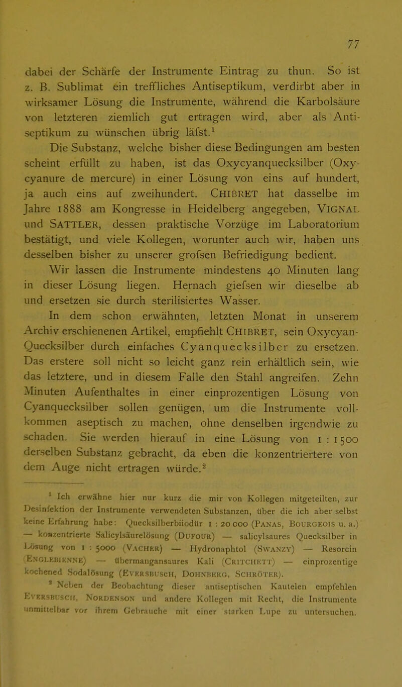 dabei der Schärfe der Instrumente Eintrag zu thun. So ist z. B. Sublimat ein trefifliches Antiseptikum, verdirbt aber in wirksamer Lösung die Instrumente, während die Karbolsäure von letzteren ziemlich gut ertragen wird, aber als Anti- septikum zu wünschen übrig läfst.^ Die Substanz, welche bisher diese Bedingungen am besten scheint erfüllt zu haben, ist das Oxycyanquecksilber (Oxy- cyanure de mercure) in einer Lösung von eins auf hundert, ja auch eins auf zweihundert. Chibret hat dasselbe im Jahre 1888 am Kongresse in Heidelberg angegeben, ViGNAl- und Sattler, dessen praktische Vorzüge im Laboratorium bestätigt, und viele Kollegen, worunter auch wir, haben uns desselben bisher zu unserer grofsen Befriedigung bedient. Wir lassen die Instrumente mindestens 40 Minuten lang in dieser Lösung liegen. Hernach giefsen wir dieselbe ab und ersetzen sie durch sterilisiertes Wasser. In dem schon erwähnten, letzten Monat in unserem Archiv erschienenen Artikel, empfiehlt Chibret, sein Oxycyan- Quecksilber durch einfaches Cyanquecksilber zu ersetzen. Das erstere soll nicht so leicht ganz rein erhältlich sein, wie das letztere, und in diesem Falle den Stahl angreifen. Zehn Minuten Aufenthaltes in einer einprozentigen Lösung von Cyanquecksilber sollen genügen, um die Instrumente voll- kommen aseptisch zu machen, ohne denselben irgendwie zu schaden. Sie werden hierauf in eine Lösung von l : 1500 derselben Substanz gebracht, da eben die konzentriertere von dem Auge nicht ertragen würde.^ ' Ich erwähne hier nur kurz die mir von Kollegen mitgeieilten, zvir Desinfektion der Instrumente verwendeten Substanzen, über die ich aber selbst keine Erfahrung habe: Quecksilberbiiodür i : 20 000 (Panas, Bourgeois u. a.) — konzentrierte .Salicylsäurelösung (Dukoi;r) — salicylsaures Quecksilber in J^ung von I : 5000 (Vacher) — Ilydronaphtol (Swanzy) — Resorcin ENGi.Eiiiii.NNK) — übermangansaures Kali (Ckitchutt) — einprozentige kochencd .Sodalösung (EvERSBUScH, DoHNHERG, .ScilRÖTKR). ' Neben der Beobachtung dieser antiseptischen Kautelen empfehlen EvKRSBUscii, N0RDEN.S0N und andere Kollegen mit Recht, die Instrumente unmittelbar vor ihrem Gebrauche mit einer starken Lupe zu untersuchen.