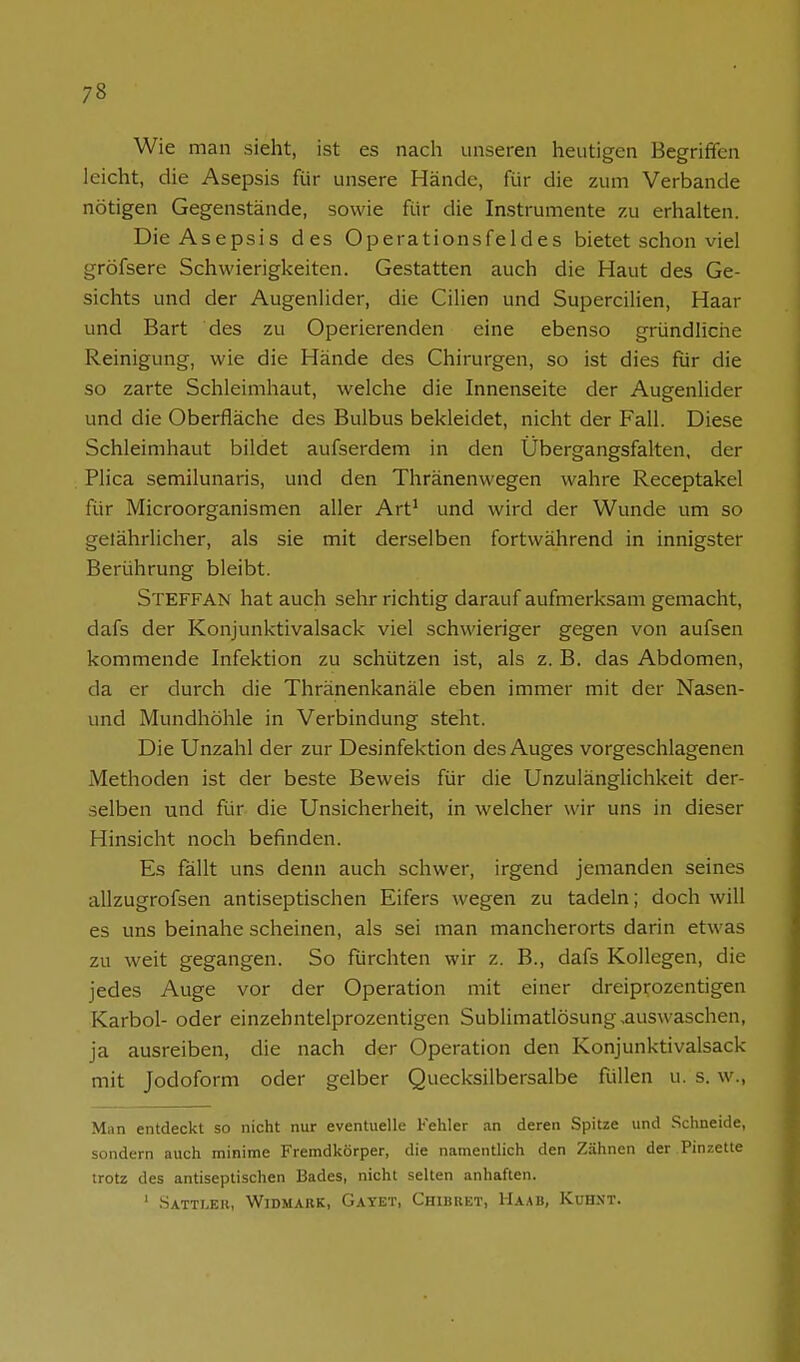 Wie man sieht, ist es nach unseren heutigen Begriffen leicht, die Asepsis für unsere Hände, für die zum Verbände nötigen Gegenstände, sowie für die Instrumente zu erhalten. Die Asepsis des Operationsfeldes bietet schon viel gröfsere Schwierigkeiten. Gestatten auch die Haut des Ge- sichts und der Augenlider, die Cilien und Supercilien, Haar und Bart des zu Operierenden eine ebenso gründliche Reinigung, wie die Hände des Chirurgen, so ist dies für die so zarte Schleimhaut, welche die Innenseite der Augenlider und die Oberfläche des Bulbus bekleidet, nicht der Fall. Diese Schleimhaut bildet aufserdem in den Übergangsfalten, der Plica semilunaris, und den Thränenwegen wahre Receptakel für Microorganismen aller Art^ und wird der Wunde um so gelährlicher, als sie mit derselben fortwährend in innigster Berührung bleibt. Steffan hat auch sehr richtig darauf aufmerksam gemacht, dafs der Konjunktivalsack viel schwieriger gegen von aufsen kommende Infektion zu schützen ist, als z. B. das Abdomen, da er durch die Thränenkanäle eben immer mit der Nasen- und Mundhöhle in Verbindung steht. Die Unzahl der zur Desinfektion des Auges vorgeschlagenen Methoden ist der beste Beweis für die Unzulänglichkeit der- selben und für die Unsicherheit, in welcher wir uns in dieser Hinsicht noch befinden. Es fällt uns denn auch schwer, irgend jemanden seines allzugrofsen antiseptischen Eifers wegen zu tadeln; doch will es uns beinahe scheinen, als sei man mancherorts darin etwas zu weit gegangen. So furchten wir z. B., dafs Kollegen, die jedes Auge vor der Operation mit einer dreiprozentigen Karbol- oder einzehntelprozentigen Sublimatlösung,auswaschen, ja ausreiben, die nach der Operation den Konjunktivalsack mit Jodoform oder gelber Quecksilbersalbe füllen u. s. w.. Man entdeckt so nicht nur eventuelle Kehler an deren Spitze und .Schneide, sondern auch minime Fremdkörper, die namentlich den Zähnen der Pinzette trotz des antiseptischen Bades, nicht selten anhaften. ' Sattleb, Widmakk, Gayet, Chibret, Haab, Kuh.vt.