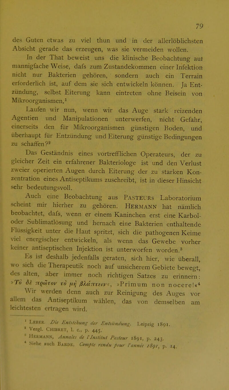 des Guten etwas zu viel thun und in der allerlöblichsten Absicht gerade das erzeugen, was sie vermeiden wollen. In der That beweist uns die klinische Beobachtung auf mannigfache Weise, dafs zum Zustandekommen einer Infektion nicht nur Bakterien gehören, sondern auch ein Terrain erforderiich ist, auf dem sie sich entwickeln können. Ja Ent- zündung, selbst Eiterung kann eintreten ohne Beisein von Mikroorganismen. ^ Laufen wir nun, wenn wir das Auge stark reizenden Agentien und Manipulationen unterwerfen, nicht Gefahr, einerseits den für Mikroorganismen günstigen Boden, und überhaupt für Entzündung und Eiterung günstige Bedingungen zu schaffen ?2 Das Geständnis eines vortrefflichen Operateurs, der zu gleicher Zeit ein erfahrener Bakteriologe ist und den Verlust zweier operierten Augen durch Eiterung der zu starken Kon- zentration eines Antiseptikums zuschreibt, ist in dieser Hinsicht sehr bedeutungsvoll. Auch eine Beobachtung aus PasteüRs Laboratorium scheint mir hierher zu gehören. Hermann hat nämlich beobachtet, dafs, wenn er einem Kaninchen erst eine Karbol- oder Sublimatlösung und hernach eine Bakterien enthaltende Flüssigkeit unter die Haut spritzt, sich die pathogenen Keime viel energischer entwickeln, als wenn das Gewebe vorher keiner antiseptischen Injektion ist unterworfen worden.^ Es i.st deshalb jedenfalls geraten, sich hier, wie überall, wo sich die Therapeutik noch auf unsicherem Gebiete bewegt, des alten, aber immer noch richtigen Satzes zu erinnern: ■ To dl TTQonov TO fMi] ßXdnzfiv«, »Primum non nocere!«^ Wir werden denn auch zur Reinigung des Auges vor allem das Antiseptikum wählen, das von demselben am leichtesten ertragen wird. ' Leber. Die Entuehung der Entzündung. Leipzig 1891. * Vergl. Chibret, 1. c, p. 445. ' Hermann, Annales de llnslilnt Pasteur 1891, p. 243. * -Siehe auch Babde, Compte rendu pour l'annee i8gi, p. 14.
