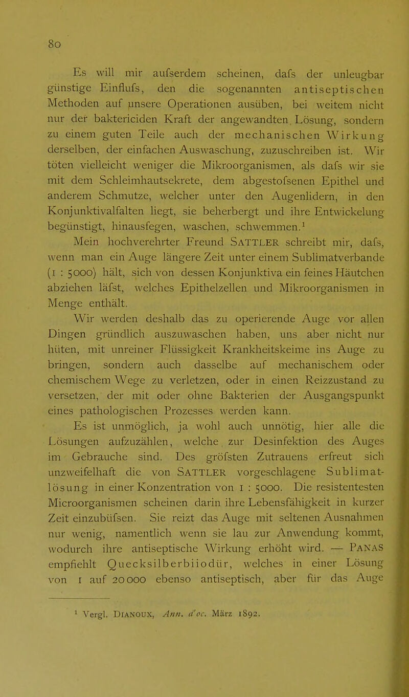Es will mir aufserdem scheinen, dafs der unleugbar günstige Einflufs, den die sogenannten antiseptischen Methoden auf pnsere Operationen ausüben, bei weitem nicht nur der baktericiden Kraft der angewandten. Lösung, sondern zu einem guten Teile auch der mechanischen Wirkung derselben, der einfachen Auswaschung, zuzuschreiben ist. Wir töten vielleicht weniger die Mikroorganismen, als dafs wir sie mit dem Schleimhautsekrete, dem abgestofsenen Epithel und anderem Schmutze, welcher unter den Augenlidern, in den Konjunktivalfalten liegt, sie beherbergt und ihre Entuickelung begünstigt, hinausfegen, waschen, schwemmen.' Mein hochverehrter Freund Sattler schreibt mir, dafs, wenn man ein Auge längere Zeit unter einem Sublimatverbande (i : 5000) hält, sich von dessen Konjunktiva ein feines Häutchen abziehen läfst, welches Epithelzellen und Mikroorganismen in Menge enthält. Wir werden deshalb das zu operierende Auge vor allen Dingen gründlich auszuwaschen haben, uns aber nicht nur hüten, mit unreiner Flüssigkeit Krankheitskeime ins Auge zu bringen, sondern auch dasselbe auf mechanischem oder chemischem Wege zu verletzen, oder in einen Reizzustand zu versetzen, der mit oder ohne Bakterien der Ausgangspunkt eines pathologischen Prozesses werden kann. Es ist unmöglich, ja wohl auch unnötig, hier alle die Lösungen aufzuzählen, welche zur Desinfektion des Auges im Gebrauche sind. Des gröfsten Zutrauens erfreut sich unzweifelhaft die von Sattler vorgeschlagene Sublimat- lösung in einer Konzentration von i : 5000. Die resistentesten Microorganismen scheinen darin ihre Lebensfähigkeit in kurzer Zeit einzubüfsen. Sie reizt das Auge mit seltenen Ausnahmen nur wenig, namentlich wenn sie lau zur Anwendung kommt, wodurch ihre antiseptische Wirkung erhöht wird. — PanaS empfiehlt Quecksilberbiiodür, welches in einer Lösung von r auf 20000 ebenso antiseptisch, aber Rir das Auge ' Vergl. DiANOUX, A/iii. ä'oc. März 1S92.