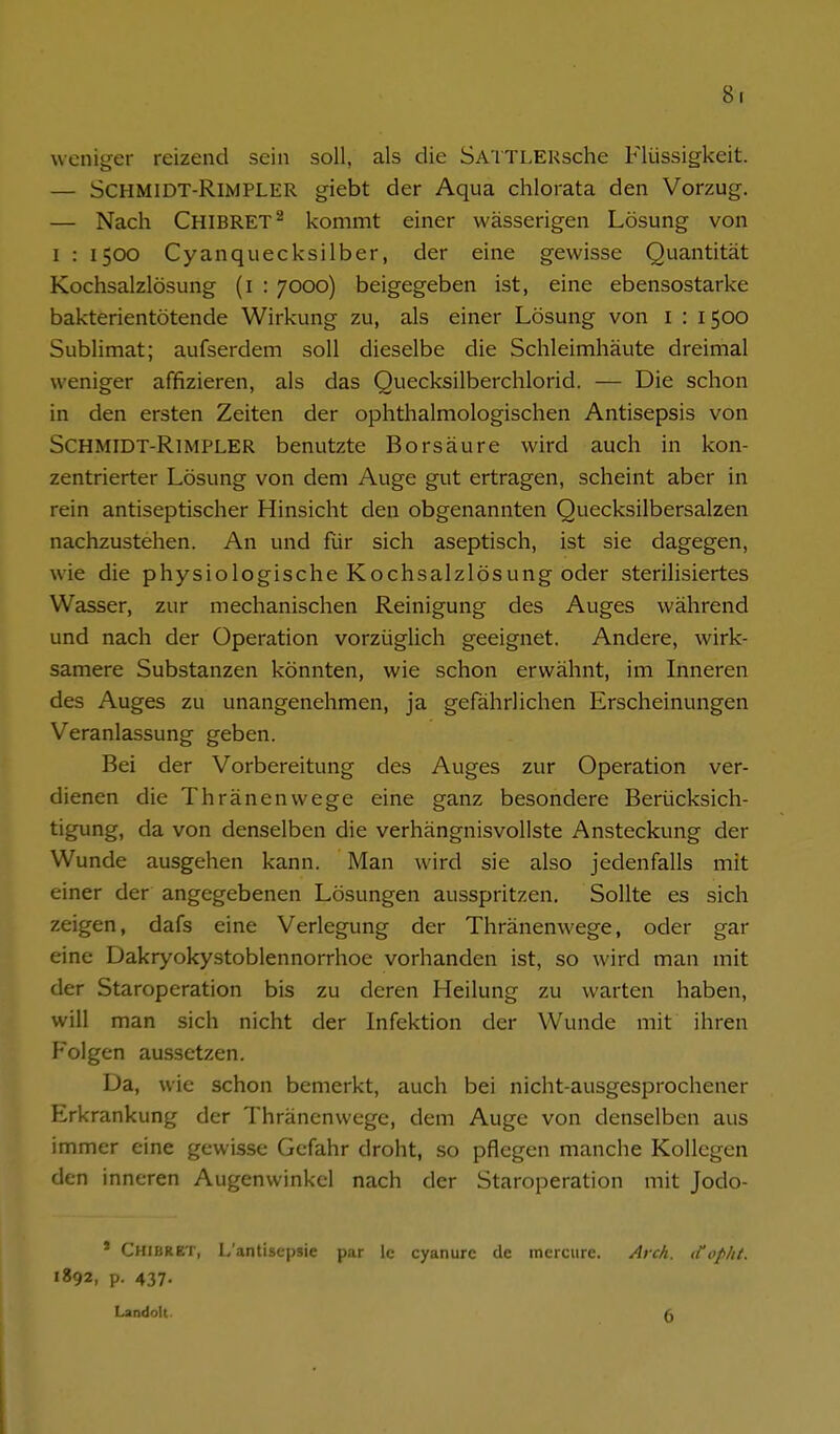 8t weniger reizend sein soll, als die SA'lTLEKsche Flüssigkeit. — SCHMiDT-RlMPLER giebt der Aqua chlorata den Vorzug. — Nach Chibret^ kommt einer wässerigen Lösung von I : 1500 Cyanquecksilber, der eine gewisse Quantität Kochsalzlösung (i : 7000) beigegeben ist, eine ebensostarke bakterientötende Wirkung zu, als einer Lösung von i : 1500 Sublimat; aufserdem soll dieselbe die Schleimhäute dreimal weniger affizieren, als das Quecksilberchlorid. — Die schon in den ersten Zeiten der ophthalmologischen Antisepsis von SCHMiDT-RlMPLER benutzte Borsäure wird auch in kon- zentrierter Lösung von dem Auge gut ertragen, scheint aber in rein antiseptischer Hinsicht den obgenannten Quecksilbersalzen nachzustehen. An und für sich aseptisch, ist sie dagegen, wie die physiologische Kochsalzlösung oder sterilisiertes Wasser, zur mechanischen Reinigung des Auges während und nach der Operation vorzüglich geeignet. Andere, wirk- samere Substanzen könnten, wie schon erwähnt, im Inneren des Auges zu unangenehmen, ja gefährlichen Erscheinungen Veranlassung geben. Bei der Vorbereitung des Auges zur Operation ver- dienen die Thränenwege eine ganz besondere Berücksich- tigung, da von denselben die verhängnisvollste Ansteckung der Wunde ausgehen kann. Man wird sie also jedenfalls mit einer der angegebenen Lösungen ausspritzen. Sollte es sich zeigen, dafs eine Verlegung der Thränenwege, oder gar eine Dakryokystoblennorrhoe vorhanden ist, so wird man mit der Staroperation bis zu deren Heilung zu warten haben, will man sich nicht der Infektion der Wunde mit ihren Folgen aussetzen. Da, wie schon bemerkt, auch bei nicht-ausgesprochener Erkrankung der Thränenwege, dem Auge von denselben aus immer eine gewisse Gefahr droht, so pflegen manche Kollegen den inneren Augenwinkel nach der Staroperation mit Jodo- * Chibret, L'antisepsic par le cyanurc de incrcurc. Aich, itoplit. 1892, p. 437. Landolt.