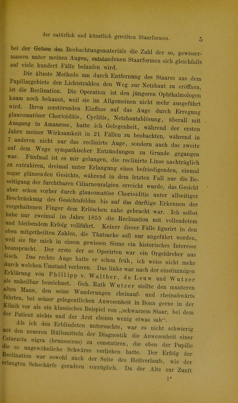 bei der Grösse des Beobachtungsmaterials die Zahl der so gewisser massen unter meinen Augen, entstandenen Staarformen sich'gleichfalls aut viele hundert Fälle belaufen wird. Die älteste Methode um durch Entfernung des Staares aus dem Pupilla^gebiete den Lichtstrahlen den Weg zur Netzhaut zu eröffnen ist die Keclination. Die Operation ist den jüngeren Ophthalmologen kaum noch bekannt, weil sie im Allgemeinen nicht mehr ausgeführt wird. Ihren zerstörenden Einfluss auf das Auge durch Erregung glaucomatöser Chorioiditis, Cyclitis, Netzhautablösung, überall mit Ausgang m Amaurose, hatte ich Gelegenheit, während der ersten Jahre meiner Wirksamkeit in 21 Fällen zu beobachten, während in auf dem Wege sympathischer Entzündungen zu Grunde gegangen war . Fünfmal ist es mir gelungen, die reclinirte Linse nachtJäglich zu extrahiren dreimal unter Erlangung eines befriedigenden, einmal sogar glanzenden Gesichts, während in dem letzten Fall nur die Be seitigung der furchtbaren Ciliarneuralgien erreicht wurde, das Gesicht aber schon vorher durch glaucomatöse Chorioiditis unt r allse ^ Beschrankung des Gesichtsfeldes bis auf das dürftige Erkennen der vorgehaltenen Finger dem Erlöschen nahe gebracht war. Ich seih a e nur zweimal im Jahre 1855 die Keclination mit vollendeten nnd bleibendem Erfolg vollführt. Keiner dieser Fälle figurirt in den bei  eh T  I '^ ^-t-ss Goch Da 'r.f T i   ''^^^^ ^^^^1^-^- dur h welchen Umstand verloren. Das linke war nach der einstimmigen l^rklarung von Phillinn v WnU^.^,. i t »^immigui «1 !_ ^'»ipp V. waither, de Leuw und Wut7Pr r,.„ be'J 'T r'' «-abwärts Ki l l , Anwesenheit in Bonn gerne in der a Pat Iti r T'r ™ Stfar, bei de n Pal,ent n,cbt., „„d der Arzt ebenso wenig etwas sah. mit den 1 ™J':!'''™ tersuchte, war es nieht sehwierig Uta acta n.gra (branescens) .„ constatiren, die eben der Pupille ä.« »0 ungewohnliebe Schwilr.e verliehen hatte. Der Erfolg d r ^i rr.r; »^«^ Heilvenaufs/ ! «tagte» Sehseharfe gerade.« vor.aglich. Da der Alle zur Zu t