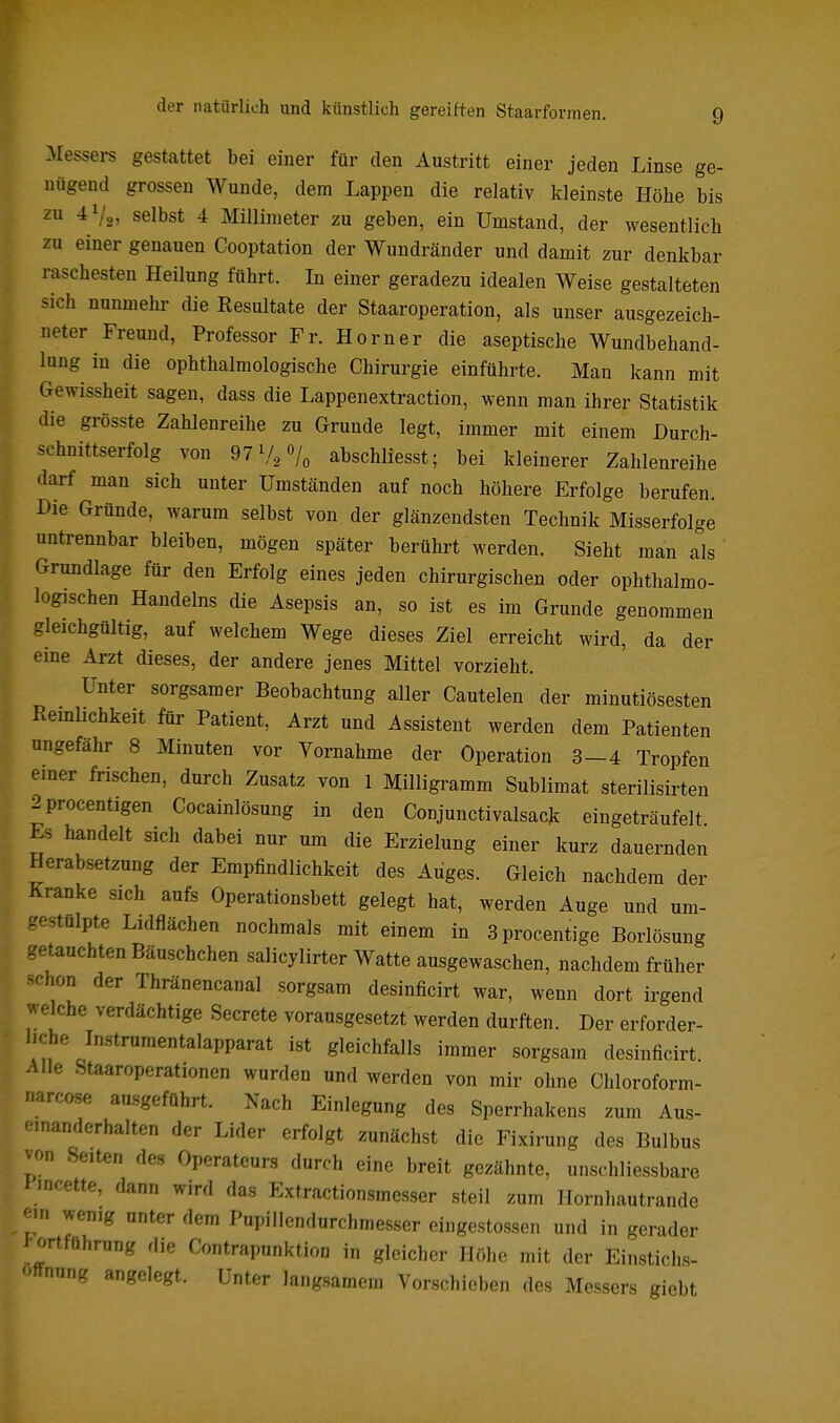 Messei-s gestattet bei einer für den Austritt einer jeden Linse ge- nügend grossen Wunde, dem Lappen die relativ kleinste Höhe bis zu 41/2, selbst 4 Millimeter zu geben, ein Umstand, der wesentlich zu einer genauen Cooptation der Wundränder und damit zur denkbar raschesten Heilung führt. In einer geradezu idealen Weise gestalteten sich nunmehr die Eesultate der Staaroperation, als unser ausgezeich- neter Freund, Professor Fr. Horner die aseptische Wundbehand- lung in die ophthalmologische Chirurgie einführte. Man kann mit Gewissheit sagen, dass die Lappenextraction, wenn man ihrer Statistik die grösste Zahlenreihe zu Grunde legt, immer mit einem Durch- schnittserfolg von 97140/0 abschllesst; bei kleinerer Zahlenreihe darf man sich unter Umständen auf noch höhere Erfolge berufen. Die Gründe, warum selbst von der glänzendsten Technik Misserfolge untrennbar bleiben, mögen später berührt werden. Sieht man als Grundlage für den Erfolg eines jeden chirurgischen oder ophthalmo- logischen Handelns die Asepsis an, so ist es im Grunde genommen gleichgültig, auf welchem Wege dieses Ziel erreicht wird, da der eine Arzt dieses, der andere jenes Mittel vorzieht. Unter sorgsamer Beobachtung aller Cautelen der minutiösesten Reinlichkeit für Patient, Arzt und Assistent werden dem Patienten ungefähr 8 Minuten vor Vornahme der Operation 3-4 Tropfen einer frischen, durch Zusatz von 1 Milligramm Sublimat sterilisirten 2procentigen Cocainlösung in den Conjunctivalsack eingeträufelt Es handelt sich dabei nur um die Erzielung einer kurz dauernden Herabsetzung der Empfindlichkeit des Auges. Gleich nachdem der Kranke sich aufs Operationsbett gelegt hat, werden Auge und um- gestülpte Lidflächen nochmals mit einem in 3procentige Borlösung getauchten Bäuschchen salicylirter Watte ausgewaschen, nachdem früher schon der Thränencanal sorgsam desinficirt war, wenn dort irgend welche verdachtige Secrete vorausgesetzt werden durften. Der erforder- liche Instrumentalapparat ist gleichfalls immer sorgsam desinficirt Alle Staaroperationen wurden und werden von mir ohne Chloroform- narcose ausgeführt. Nach Einlegung des Sperrhakens zum Aus- 'nanderhalten der Lider erfolgt zunächst die Fixirung des Bulbus Seiten des Operateurs durch eine breit gezähnte, unschliessbare J'incette, dann wird das Extractionsmesser steil zum Hornhautrande ein wenig unter dem Pupillcndurchmesscr eingestossen und in gerader 1 ortführung die Contrapunktion in gleicher Höhe mit der Einstichs- offnung angelegt. Unter langsamem Vorschieben des Messers giebt