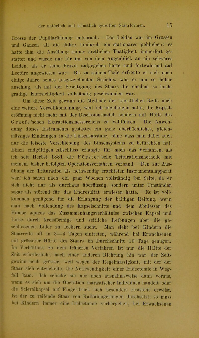 Grösse der Pupillaröffnung entsprach. Das Leiden war im Grossen und Ganzen all die Jahre hindurch ein stationäres geblieben; es hatte ihm die Ausübung seiner ärztlichen Thätigkeit immerfort ge- stattet und wurde nur für ihn von dem Augenblick an ein schweres Leiden, als er seine Praxis aufgegebeu hatte und fortwährend auf Leetüre angewiesen war. Bis zu seinem Tode erfreute er sich noch einige Jahre seines ausgezeichneten Gesichts, was er um so höher anschlug, als mit der Beseitigung des Staars die ehedem so hoch- gradige Kurzsichtigkeit vollständig geschwunden war. Um diese Zeit gewann die Methode der künstlichen Reife noch eine weitere Vervollkommnung, weil ich angefangen hatte, die Kapsel- eröflFnung nicht mehr mit der Discissionsnadel, sondern mit Hülfe des Graefe'sehen Extractionsmesserchens zu vollführen. Die Anwen- dung dieses Instruments gestattet ein ganz oberflächliches, gleich- massiges Eindringen in die Linsensubstanz, ohne dass man dabei auch nur die leiseste Verschiebung des Linsensystems zu befürchten hat. Einen endgültigen Abschluss erlangte für mich das Verfahren, als ich seit Herbst 1881 die Förster'sche Triturationsmethode mit meinem bisher befolgten Operationsverfahren verband. i)en zur Aus- übung der- Trituration als nothwendig erachteten Instrumentalapparat warf ich schon nach ein paar Wochen vollständig bei Seite, da er sich nicht nur als durchaus übei'flüssig, sondern unter Umständen sogar als störend für das Endresultat erwiesen hatte. Es ist voll- kommen genügend für die Erlangung der baldigen Reifung, wenn man nach Vollendung des Kapselschnitts und dem Ahfliessen des Humor aqueus das Zusammenhangsverhältniss zwischen Kapsel und Linse durch kreisförmige und seitliche Reibungen über die ge- schlossenen Lider zu lockern sucht. Man sieht bei Kindern die Staarreife oft in .3—4 Tagen eintreten, während bei Erwachsenen mit grösserer Härte des Staars im Durchschnitt 10 Tage genügen. Im Verhältniss zu dem früheren Verfahren ist nur die Hälfte der Zeit erforderlich; nach einer anderen Richtung hin war der Zeit- gewinn noch grösser, weil wegen der Regelmässigkeit, mit der der Staar sich entwickelte, die Nothwendigkeit einer Iridectomie in Weg- fall kam. Ich schicke sie nur noch ausnahmsweise dann voraus, wenn es sich um die Operation marastischer Individuen handelt oder die Scieralkapsel auf Fingerdruck sich besonders resistent erweist. Ist der zu reifende Staar von Kalkablagerungen durchsetzt, so muss bei KindeiTi immer eine Iridectomie verhergehen, bei Erwachsenen