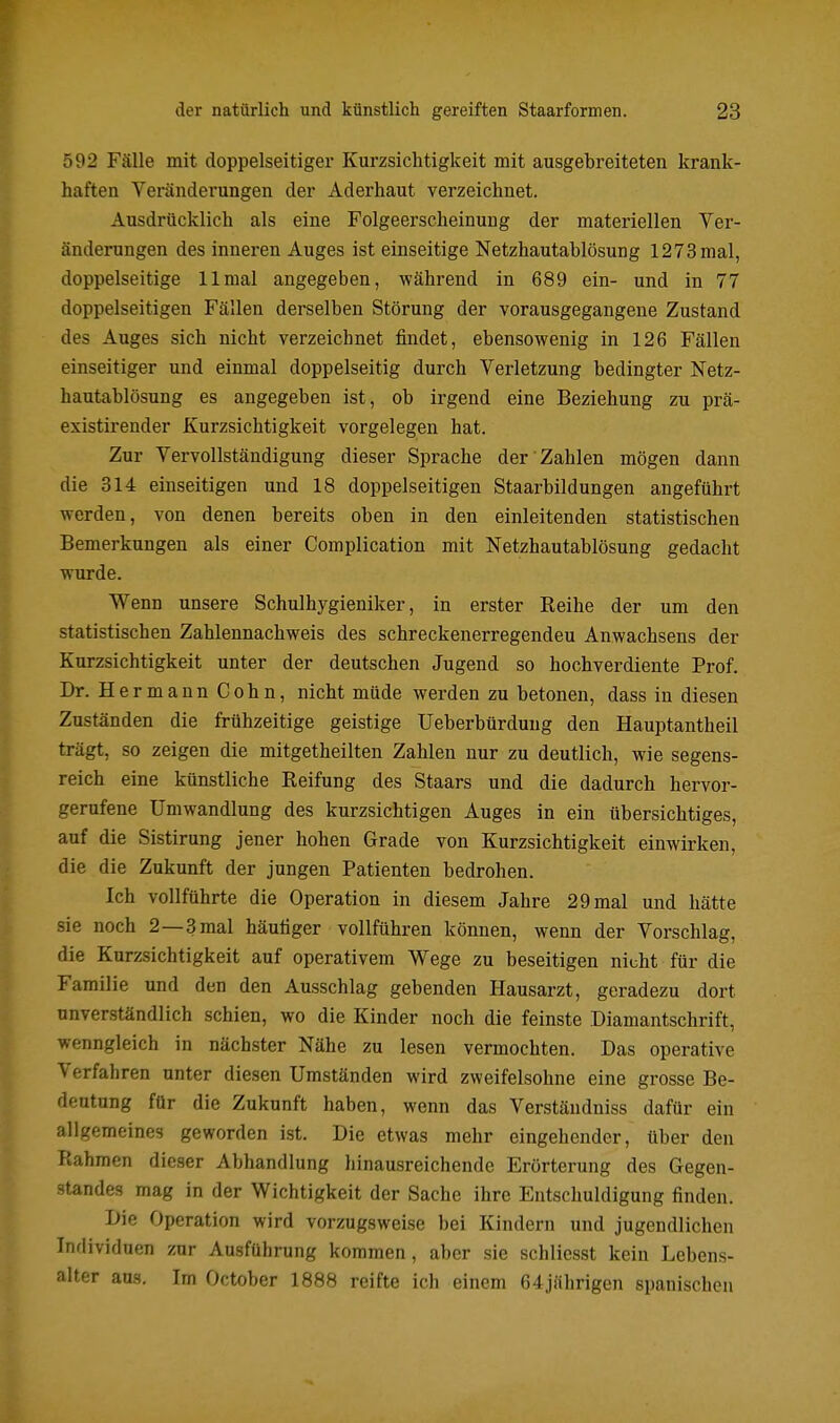 592 Fälle mit doppelseitiger Kurzsichtigkeit mit ausgebreiteten krank- haften Veränderungen der Aderhaut verzeichnet. Ausdrücklich als eine Folgeerscheinung der materiellen Ver- änderungen des inneren Auges ist einseitige Netzhautablösung 1273mal, doppelseitige 11 mal angegeben, während in 689 ein- und in 77 doppelseitigen Fällen derselben Störung der vorausgegangene Zustand des Auges sich nicht verzeichnet findet, ebensowenig in 126 Fällen einseitiger und einmal doppelseitig durch Verletzung bedingter Netz- hautablösung es angegeben ist, ob irgend eine Beziehung zu prä- existirender Kurzsichtigkeit vorgelegen hat. Zur Vervollständigung dieser Sprache der Zahlen mögen dann die 314 einseitigen und 18 doppelseitigen Staarbildungen angeführt werden, von denen bereits oben in den einleitenden statistischen Bemerkungen als einer Complication mit Netzhautablösung gedacht wurde. Wenn unsere Schulhygieniker, in erster Reihe der um den statistischen Zahlennachweis des schreckenerregendeu Anwachsens der Kurzsichtigkeit unter der deutschen Jugend so hochverdiente Prof. Dr. Hermann Cohn, nicht müde werden zu betonen, dass in diesen Zuständen die frühzeitige geistige Ueberbürdung den Hauptantheil trägt, so zeigen die mitgetheilten Zahlen nur zu deutlich, wie segens- reich eine künstliche Reifung des Staars und die dadurch hervor- gerufene Umwandlung des kurzsichtigen Auges in ein übersichtiges, auf die Sistirung jener hohen Grade von Kurzsichtigkeit einwirken, die die Zukunft der jungen Patienten bedrohen. Ich vollführte die Operation in diesem Jahre 2 9 mal und hätte sie noch 2—3 mal häufiger vollführen können, wenn der Vorschlag, die Kurzsichtigkeit auf operativem Wege zu beseitigen nicht für die Familie und den den Ausschlag gebenden Hausarzt, geradezu dort unverständlich schien, wo die Kinder noch die feinste Diamantschrift, wenngleich in nächster Nähe zu lesen vermochten. Das operative Verfahren unter diesen Umständen wird zweifelsohne eine grosse Be- deutung für die Zukunft haben, wenn das Verständniss dafür ein allgemeines geworden ist. Die etwas mehr eingehender, über den Rahmen dieser Abhandlung hinausreichende Erörterung des Gegen- standes mag in der Wichtigkeit der Sache ihre Entschuldigung finden. Die Operation wird vorzugsweise bei Kindern und jugendlichen Individuen zur Ausführung kommen, aber sie schlicsst kein Lebens- alter ans. Im October 1888 reifte ich einem 64jährigen spanischen