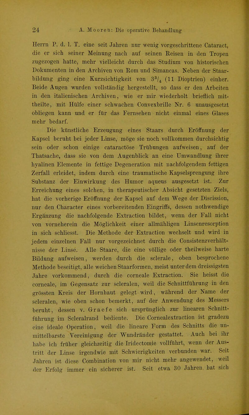 Herrn P. d. 1. T. eine seit Jahren nur wenig vorgeschrittene Cataract, die er sich seiner Meinung nach auf seinen Keisen in den Tropen zugezogen hatte, mehr vielleicht durch das Studium von historischen Dokumenten in den Archiven von Kom und Simancas. Neben der Staar- bildung ging eine Kurzsichtigkeit von 3^/^ (11 Dioptrien) einher. Beide Augen wurden vollständig hergestellt, so dass er den Arbeiten in den italienischen Archiven, wie er mir wiederholt brieflich mit- theilte, mit Hülfe einer schwachen Convexbrille Nr. 6 unausgesetzt obliegen kann und er für das Fernsehen nicht einmal eines Glases mehr bedarf. Die künstliche Erzeugung eines Staars durch Eröffnung der Kapsel beruht bei jeder Linse, möge sie noch vollkommen durchsichtig sein oder schon einige cataractöse Trübungen aufweisen, auf der Thatsache, dass sie von dem Augenblick an eine Umwandlung ihrer hyalinen Elemente in fettige Degeneration mit nachfolgendem fettigen Zerfall erleidet, indem durch eine traumatische Kapselsprengung ihre Substanz der Einwirkung des Humor aqueus ausgesetzt ist. Zur Erreichung eines solchen, in therapeutischer Absicht gesetzten Ziels, hat die vorherige Eröffnung der Kapsel auf dem Wege der Discission, nur den Character eines vorbereitenden Eingriffs, dessen nothwendige Ergänzung die nachfolgende Extraction bildet, wenn der Fall nicht von vorneherein die Möglichkeit einer allmähligen Linsenresorption in sich schliesst. Die Methode der Extraction wechselt und wird in jedem einzelnen Fall nur vorgezeichnet durch die Consistenzverhält- nisse der Linse. Alle Staare, die eine völlige oder theilweise harte Bildung aufweisen, werden durch die sclerale, oben besprochene Methode beseitigt, alle weichen Staarformen, meist unter dem dreissigsten Jahre vorkommend, durch die corneale Extraction. Sie heisst die corneale, im Gegensatz zur scleralen, weil die Schnittführung in den grössten Kreis der Hornhaut gelegt wird, während der Name der scleralen, wie oben schon bemerkt, auf der Anwendung des Messers beruht, dessen v. Graefe sich ursprünglich zur linearen Schnitt- führung im Scleralrand bediente. Die Cornealextraction ist gradezu eine ideale Operation, weil die lineare Form des Schnitts die un- mittelbarste Vereinigung der Wundränder gestattet. Auch bei ilir habe ich früher gleichzeitig die Iridectomie vollführt, wenn der Aus- tritt der Linse irgendwie mit Schwierigkeiten verbunden war. Seit Jahren ist diese Combination von mir nicht mehr angewendet, weil der Erfolg immer ein sicherer ist. Seit etwa 30 Jahren, bat sich