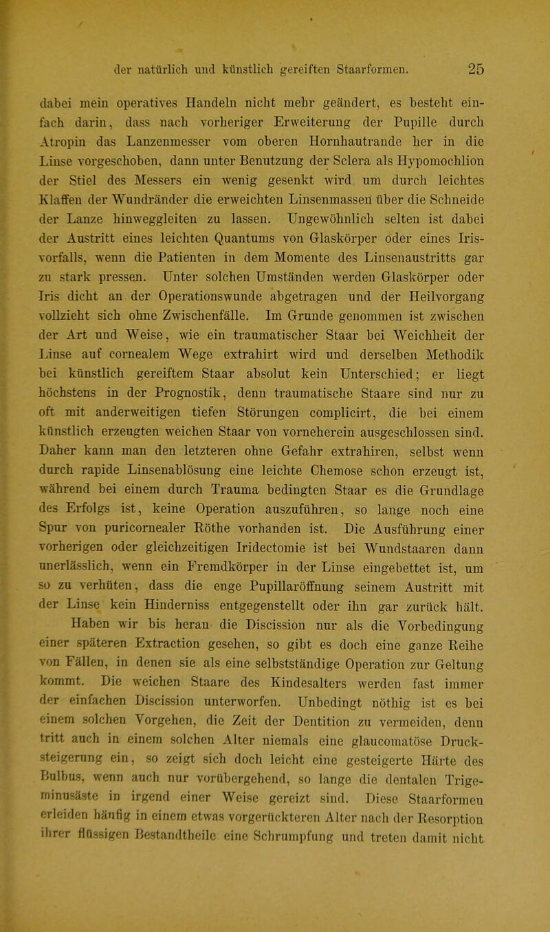 dabei mein operatives Handeln nicht mehr geändert, es besteht ein- fach darin, dass nach vorheriger Erweiterung der Pupille durch Atropin das Lanzenmesser vom oberen Hornhautrande her in die Linse vorgeschoben, dann unter Benutzung der Sclera als Hypomochlion der Stiel des Messers ein wenig gesenkt wird um durch leichtes Klaffen der Wundränder die erweichten Linsenmassen über die Schneide der Lanze hinweggleiten zu lassen. Ungewöhnlich selten ist dabei der Austritt eines leichten Quantums von Glaskörper öder eines Iris- vorfalls, wenn die Patienten in dem Momente des Linsenaustritts gar zu stark pressen. Unter solchen Umständen werden Glaskörper oder Iris dicht an der Operationswunde abgetragen und der Heilvorgang vollzieht sich ohne Zwischenfälle. Im Grunde genommen ist zwischen der Art und Weise, wie ein traumatischer Staar bei Weichheit der Linse auf cornealem Wege extrahirt wird und derselben Methodik bei künstlich gereiftem Staar absolut kein Unterschied; er liegt höchstens in der Prognostik, denn traumatische Staare sind nur zu oft mit anderweitigen tiefen Störungen complicirt, die bei einem künstlich erzeugten weichen Staar von vorneherein ausgeschlossen sind. Daher kann man den letzteren ohne Gefahr extrahiren, selbst wenn durch rapide Linsenablösung eine leichte Chemose schon erzeugt ist, während bei einem durch Trauma bedingten Staar es die Grundlage des Erfolgs ist, keine Operation auszuführen, so lange noch eine Spur von puricornealer Röthe vorhanden ist. Die Ausführung einer vorherigen oder gleichzeitigen Iridectomie ist bei Wundstaaren dann unerlässlich, wenn ein Fremdkörper in der Linse eingebettet ist, um so zu verhüten, dass die enge Pupillaröffnung seinem Austritt mit der Linse kein Hinderniss entgegenstellt oder ihn gar zurück hält. Haben wir bis heran die Discission nur als die Vorbedingung einer späteren Extraction gesehen, so gibt es doch eine ganze Reihe von Fällen, in denen sie als eine selbstständige Operation zur Geltung kommt. Die weichen Staare des Kindesalters werden fast immer der einfachen Discission unterworfen. Unbedingt nöthig ist es bei einem solchen Vorgehen, die Zeit der Dentition zu vermeiden, denn tritt auch in einem solchen Alter niemals eine glaucomatöse Druck- steigerung ein, so zeigt sich doch leicht eine gesteigerte Härte des Bulbus, wenn auch nur vorübergehend, so lange die dentalen Trige- minnsäste in irgend einer Weise gereizt sind. Diese Staarformen erleiden häufig in einem etwas vorgerückteren Alter nach der Resorption ihrer flüssigen Bestandtheilc eine Schrumpfung und treten damit nicht