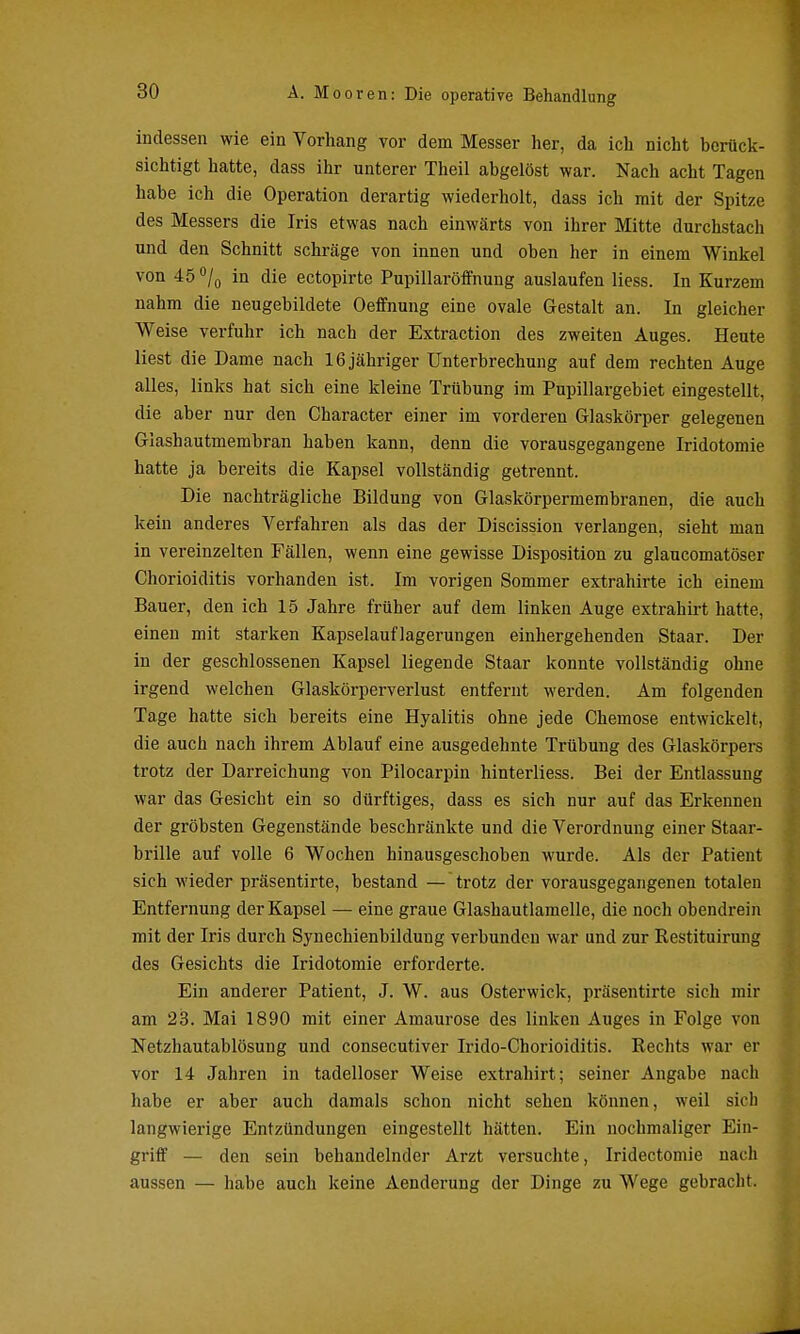 indessen wie ein Vorhang vor dem Messer her, da ich nicht berück- sichtigt hatte, dass ihr unterer Theil abgelöst war. Nach acht Tagen habe ich die Operation derartig wiederholt, dass ich mit der Spitze des Messers die Iris etwas nach einwärts von ihrer Mitte durchstach und den Schnitt schräge von innen und oben her in einem Winkel von 45 /o in die ectopirte Pupillaröffnung auslaufen Hess. In Kurzem nahm die neugebildete Oeffnung eine ovale Gestalt an. In gleicher Weise verfuhr ich nach der Extraction des zweiten Auges. Heute liest die Dame nach 16 jähriger Unterbrechung auf dem rechten Auge alles, links hat sich eine kleine Trübung im Pupillargebiet eingestellt, die aber nur den Character einer im vorderen Glaskörper gelegenen Glashautmembran haben kann, denn die vorausgegangene Iridotomie hatte ja bereits die Kapsel vollständig getrennt. Die nachträgliche Bildung von Glaskörpermembranen, die auch kein anderes Verfahren als das der Discission verlangen, sieht man in vereinzelten Fällen, wenn eine gewisse Disposition zu glaucomatöser Chorioiditis vorhanden ist. Im vorigen Sommer extrahirte ich einem Bauer, den ich 15 Jahre früher auf dem linken Auge extrahirt hatte, einen mit starken Kapselauflagerungen einhergehenden Staar. Der in der geschlossenen Kapsel liegende Staar konnte vollständig ohne irgend welchen Glaskörperverlust entfernt werden. Am folgenden Tage hatte sich bereits eine Hyalitis ohne jede Ghemose entwickelt, die auch nach ihrem Ablauf eine ausgedehnte Trübung des Glaskörpers trotz der Darreichung von Pilocarpin hinterliess. Bei der Entlassung war das Gesicht ein so dürftiges, dass es sich nur auf das Erkennen der gröbsten Gegenstände beschränkte und die Verordnung einer Staar- brille auf volle 6 Wochen hinausgeschoben wurde. Als der Patient sich wieder präsentirte, bestand — trotz der vorausgegangenen totalen Entfernung der Kapsel — eine graue Glashautlamelle, die noch obendrein mit der Iris durch Synechienbildung verbunden war und zur Restituirung des Gesichts die Iridotomie erforderte. Ein anderer Patient, J. W. aus Osterwick, präsentirte sich mir am 23. Mai 1890 mit einer Amaurose des linken Auges in Folge von Netzhautablösung und consecutiver Irido-Chorioiditis. Rechts war er vor 14 Jahren in tadelloser Weise extrahirt; seiner Angabe nach habe er aber auch damals schon nicht sehen können, weil sich langwierige Entzündungen eingestellt hätten. Ein nochmaliger Ein- griff — den sein behandelnder Arzt versuchte, Iridectomie nach aussen — habe auch keine Aenderung der Dinge zu Wege gebracht.