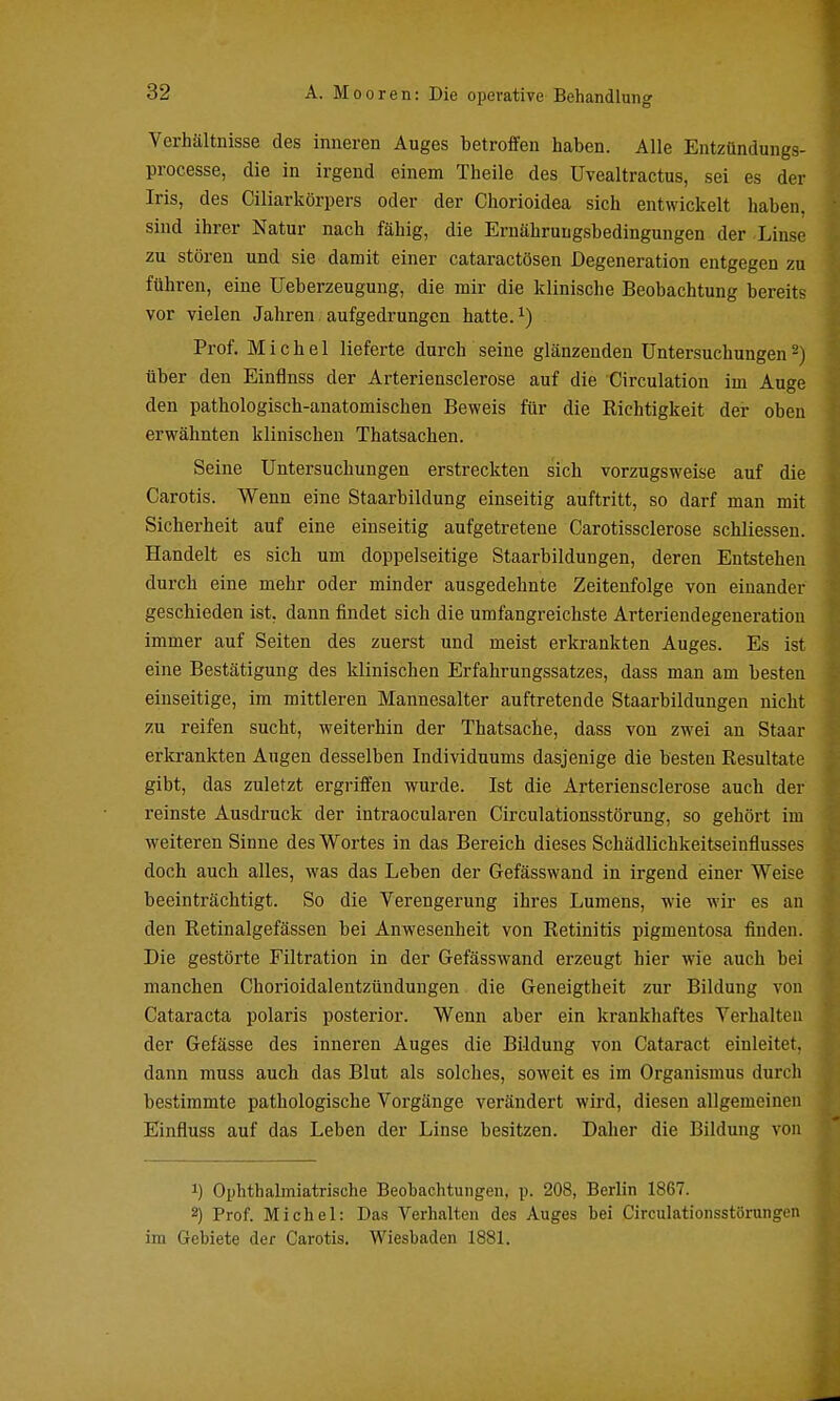 Verhältnisse des inneren Auges betroffen haben. Alle Entzündungs- processe, die in irgend einem Theile des Uvealtractus, sei es der Iris, des Ciliarkörpers oder der Cliorioidea sich entwickelt haben, sind ihrer Natur nach fähig, die Ernährungsbedingungen der Linse zu stören und sie damit einer cataractösen Degeneration entgegen zu führen, eine Ueberzeugung, die mir die klinische Beobachtung bereits vor vielen Jahren. aufgedrungen hatte. ^) Prof. Michel lieferte durch seine glänzenden Untersuchungen ^) über den Einflnss der Arteriensclerose auf die Circulation im Auge den pathologisch-anatomischen Beweis für die Richtigkeit der oben erwähnten klinischen Thatsachen. Seine Untersuchungen erstreckten sich vorzugsweise auf die Carotis. Wenn eine Staarbildung einseitig auftritt, so darf man mit Sicherheit auf eine einseitig aufgetretene Carotissclerose schliessen. Handelt es sich um doppelseitige Staarbildungen, deren Entstehen durch eine mehr oder minder ausgedehnte Zeitenfolge von einander geschieden ist, dann findet sich die umfangreichste Arteriendegeneration immer auf Seiten des zuerst und meist erkrankten Auges. Es ist eine Bestätigung des klinischen Erfahrungssatzes, dass man am besten einseitige, im mittleren Mannesalter auftretende Staarbildungen nicht zu reifen sucht, weiterhin der Thatsache, dass von zwei an Staar erkrankten Augen desselben Individuums dasjenige die besten Resultate gibt, das zuletzt ergriffen wurde. Ist die Arteriensclerose auch der reinste Ausdruck der intraocularen Circulationsstörung, so gehört im weiteren Sinne des Wortes in das Bereich dieses Schädlichkeitseinflusses doch auch alles, was das Leben der Gefässwand in irgend einer Weise beeinträchtigt. So die Verengerung ihres Lumens, wie wir es an den Retinalgefässen bei Anwesenheit von Retinitis pigmentosa finden. Die gestörte Filtration in der Gefässwand erzeugt hier wie auch bei manchen Chorioidalentzündungen die Geneigtheit zur Bildung von Cataracta polaris posterior. Wenn aber ein krankhaftes Verhalten der Gefässe des inneren Auges die Bildung von Cataract einleitet, dann muss auch das Blut als solches, soweit es im Organismus durch bestimmte pathologische Vorgänge verändert wird, diesen allgemeinen Einfluss auf das Leben der Linse besitzen. Daher die Bildung von 1) Ophthalmiatrische Beobachtungen, p. 208, Berlin 1867. 2) Prof. Michel: Das Verhalten des Auges bei Circulationsstörungen ira Gebiete der Carotis. Wiesbaden 1881.