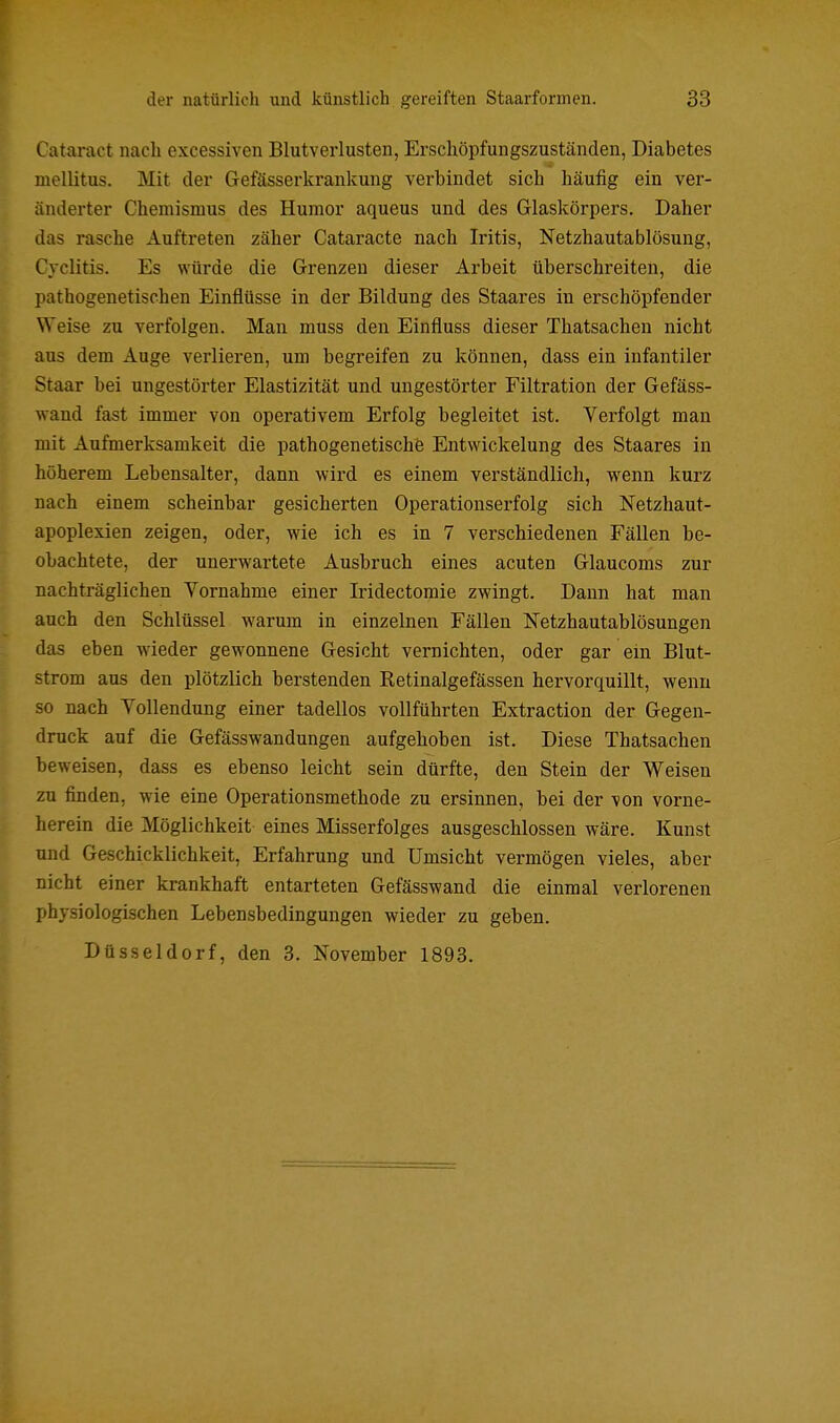 Cataract nach excessiven Blutverlusten, Erschöpfungszuständen, Diabetes mellitus. Mit der Gefässerkrankung verbindet sich häufig ein ver- änderter Chemismus des Humor aqueus und des Glaskörpers. Daher das rasche Auftreten zäher Cataracte nach Iritis, Netzhautablösung, Cvclitis. Es würde die Grenzen dieser Arbeit überschreiten, die pathogenetischen Einflüsse in der Bildung des Staares in erschöpfender Weise zu verfolgen. Man muss den Einfluss dieser Thatsachen nicht aus dem Auge verlieren, um begreifen zu können, dass ein infantiler Staar bei ungestörter Elastizität und ungestörter Filtration der Gefäss- wand fast immer von operativem Erfolg begleitet ist. Verfolgt man mit Aufmerksamkeit die pathogenetische Entwickelung des Staares in höherem Lebensalter, dann wird es einem verständlich, wenn kurz nach einem scheinbar gesicherten Operationserfolg sich Netzhaut- apoplexien zeigen, oder, wie ich es in 7 verschiedenen Fällen be- obachtete, der unerwartete Ausbruch eines acuten Glaucoms zur nachträglichen Vornahme einer Iridectomie zwingt. Dann hat man auch den Schlüssel warum in einzelnen Fällen Netzhautablösungen das eben wieder gewonnene Gesicht vernichten, oder gar ein Blut- strom aus den plötzlich berstenden Retinalgefässen hervorquillt, wenn so nach Vollendung einer tadellos vollführten Extraction der Gegen- druck auf die Gefässwandungen aufgehoben ist. Diese Thatsachen beweisen, dass es ebenso leicht sein dürfte, den Stein der Weisen zu finden, wie eine Operationsmethode zu ersinnen, bei der von vorne- herein die Möglichkeit eines Misserfolges ausgeschlossen wäre. Kunst und Geschicklichkeit, Erfahrung und Umsicht vermögen vieles, aber nicht einer krankhaft entarteten Gefässwand die einmal verlorenen physiologischen Lebensbedingungen wieder zu geben. Düsseldorf, den 3. November 1893.