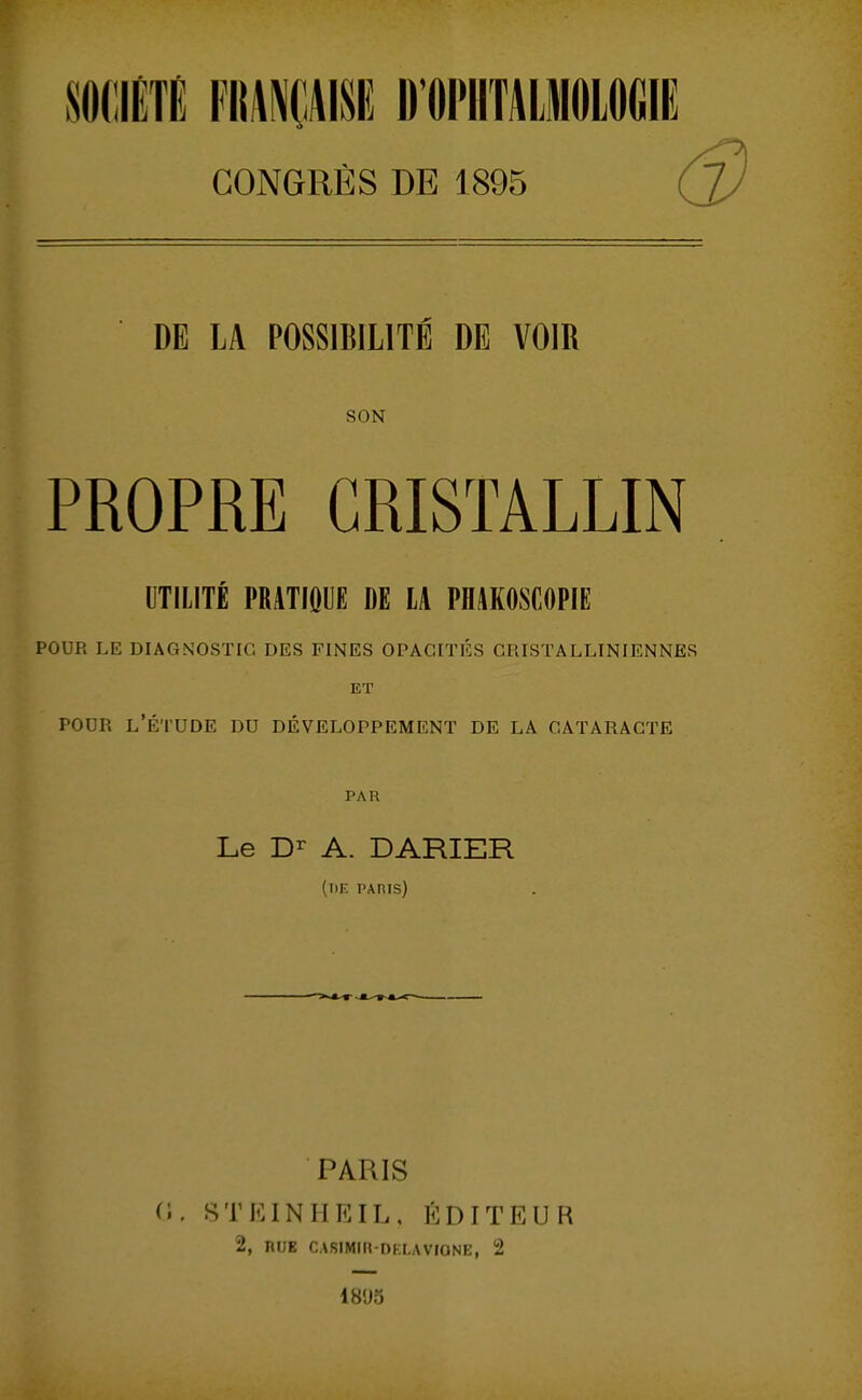 SOCIÉTÉ nm\m D omiiOLOiiiE CONGRÈS DE 1895 ( DE LA POSSIBILITÉ DE VOIR SON PROPRE CRISTALLIN UTILITÉ PRATIQUE DE LA PflAKOSCOPIE POUR LE DIAGNOSTIC DES FINES OPACITÉS GRISTALLINIENNES ET POUR l'Étude du développement de la cataracte PAR Le A. DARIER (l)K PAnis) PARIS (î. STIUNHEIL, l'^DITEUR 2, HUE CASIMIR-DELAVIONE, 2 18'J5