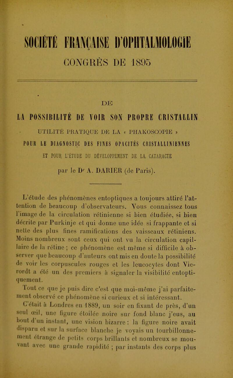 SOCIÉTÉ nmm D'OPHTAIMOLOIÎIE CONGRÈS DE 1895 DE LA POSSIBILITÉ DE VOIR SON PROPRE CRISTALLIN UTILITÉ PRATIQUE DE LA « PHAKOSGOPIE » POUR LE DIAGNOSTIC DES FINES OPACITÉS ClilSTALLlNIENNES ET POUR L'ÉTUDE DU DÉVELOPPEMENT DE LA, CATARACTE par le A. DARIER (de Paris). L'étude des phénomènes entopliques a toujours attiré l'at- tention de beaucoup d'observateurs. Vous connaissez tous l'image de la circulation rétinienne si bien étudiée, si bien décrite par Purkinje et qui donne une idée si frappante et si nelle des plus fines ramifications des vaisseaux rétiniens. Moins nombreux sont ceux qui ont vu la circulation capil- laire de la rétine ; ce phénomène est même si difficile à ob- server que beaucoup d'auteurs ont mis en doute la possibililé de voir les corpuscules rouges et les leucocytes dont Vie- rordt a été un des premiers à signaler la visibilité entopti- qucment. Tout ce que je puis dire c'est que moi-même j'ai parfaite- mont observé ce phénomène si curieux et si intéressant. C'était à Londres en 1889, un soir en fixant de près, d'un seul œil, une figure étoilée noire sur fond blanc j'eus, au bout d'un instant, une vision bizarre: la figure noire avait disparu et sur la surface blanche je voyais un tourbillonne- ment étrange de petits corps brillants et nombreux se mou- vant avec une grande rapidité ; par instants des corps plus