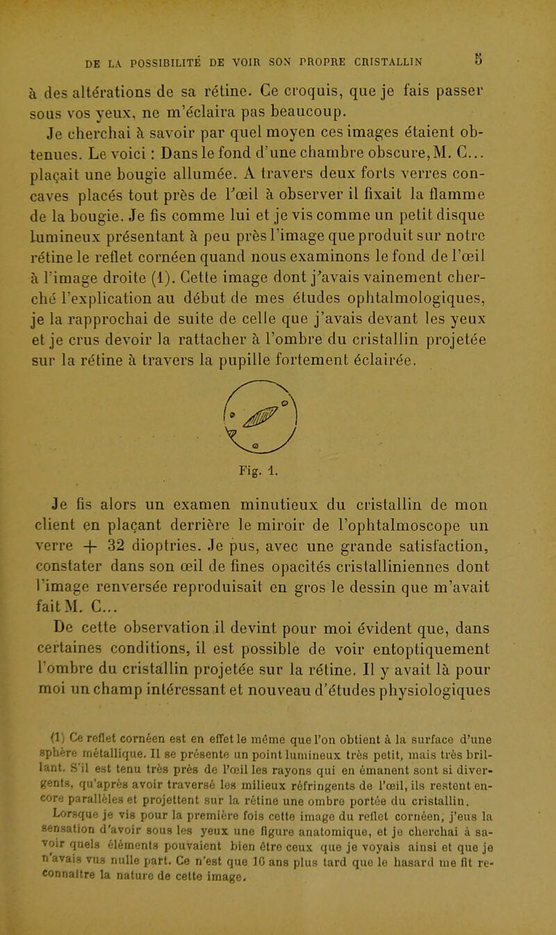 à des altérations de sa rétine. Ce croquis, que je fais passer sous vos yeux, ne m'éclaira pas beaucoup. Je cherchai à savoir par quel moyen ces images étaient ob- tenues. Le voici : Dans le fond d'une chambre obscure, M. C... plaçait une bougie allumée. A travers deux forts verres con- caves placés tout près de Toeil à observer il fixait la flamme de la bougie. Je fis comme lui et je vis comme un petit disque Lumineux présentant à peu près l'image queproduit sur notre rétine le reflet cornéen quand nous examinons le fond de l'œil à l'image droite (1). Cette image dont j'avais vainement cher- ché l'explication au début de mes études ophtalmologiques, je la rapprochai de suite de celle que j'avais devant les yeux et je crus devoir la rattacher à l'ombre du cristallin projetée sur la rétine à travers la pupille fortement éclairée. Fig. 1. Je fis alors un examen minutieux du cristallin de mon client en plaçant derrière le miroir de l'ophtalmoscope un verre -|- 32 dioptries. Je pus, avec une grande satisfaction, constater dans son œil de fines opacités cristalliniennes dont l'image renversée reproduisait en gros le dessin que m'avait fait M. C... De cette observation il devint pour moi évident que, dans certaines conditions, il est possible de voir entoptiquement l'ombre du cristallin projetée sur la rétine. Il y avait là pour moi un champ intéressant et nouveau d'études physiologiques (1) Ce reflet cornéen est en effet le même que l'on obtient à la surface d'une sphère métallique. Il se présente un point lumineux très petit, mais très bril- lant. S'il est tenu très près de l'œil les rayons qui en émanent sont si diver- gents, qu'après avoir traversé les milieux réfringents de l'œil, ils restent en- core parallèles et projettent sur la rétine une ombre portée du cristallin. Lorsque je vis pour la première fois cotte image du reflet cornéen, j'eus la sensation d'avoir sous les yeux une figure anatomique, et je cherchai à sa- voir quels éléments pouvaient bien être ceux que je voyais ainsi et que je n'avais vus nulle part. Ce n'est que IG ans plus lard que le hasard me flt re- connaître la nature de celte image.