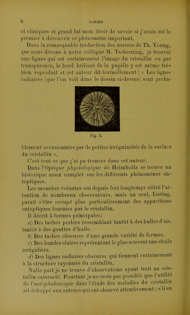 et cliniques et grand fut mon désii' de savoir si j'avais été le premier à découvrir ce phénomène important. Dans la remarquable traduction des œuvres de Th. Young, que nous devons à notre collègue M. ïscherning, je trouvai une figure qui est certainement l'image du cristallin vu par transparence, le bord brillant de la pupille y est môme très bien reproduit et cet auteur dit textuellement: « Les lignes radiaires (que l'on voit dans le dessin ci-dessus) sont proba- Fig. 2. blement occasionnées par de petites irrégularités de la surface du cristallin ». C'est tout ce que j'ai pu trouver dans cet auteur. Dans VOptique physiologique de Helmholtz se trouve un historique assez complet sur les différents phénomènes en- toptiques. Les mouches volantes ont depuis fort longtemps attiré l'at- tention de nombreux observateurs, mais un seul, Listing, paraît s'être occupé plus particulièrement des apparitions entoptiques fournies par le cristallin. Il décrit 4 formes principales: a) Des taches perlées ressemblant tantôt à des bulles d'air, tantôt à des gouttes d'huile. b) Des taches obscures d'une grande variété de formes. c) Des bandes claires représentant le plus souvent une étoile irrégulière. d) Des lignes radiaires obscures qui tiennent certainement ' à la structure rayonnée du cristallin. Nulle part je ne trouve d'observations ayant trait au cris- tallin cataracté. Pourtant je ne crois pas possible que l'utilité de Vautophakoscopie dans l'étude des maladies du cristallin ait échappé aux auteurs qui ont observé attentivement ; s il en