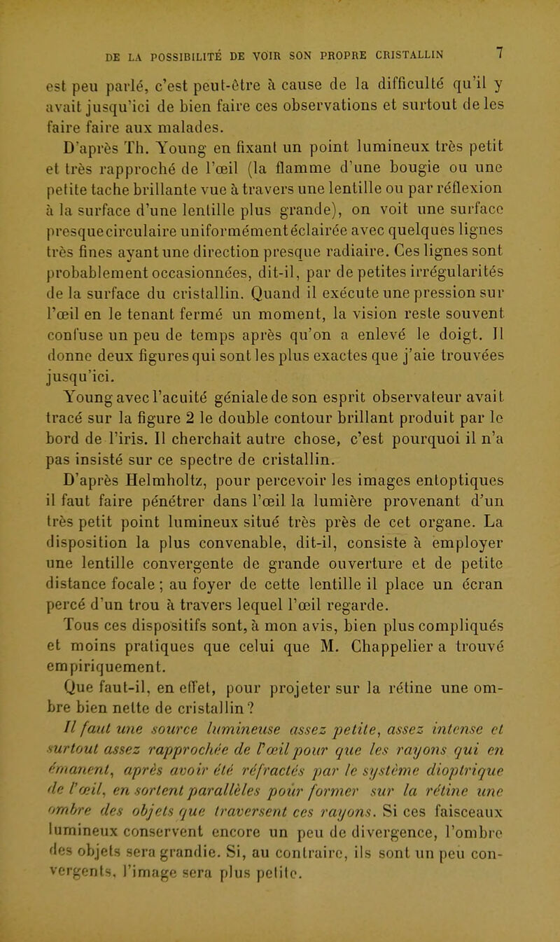 est peu parlé, c'est peut-ôtre à cause de la difficulté qu'il y avait jusqu'ici de bien faire ces observations et surtout de les faire faire aux malades. D'après Th. Young en fixant un point lumineux très petit et très rapproché de l'œil (la flamme d'une bougie ou une petite tache brillante vue à travers une lentille ou par réflexion à la surface d'une lentille plus grande), on voit une surface presque circulaire uniformément éclairée avec quelques lignes très fines ayant une direction presque radiaire. Ces lignes sont probablement occasionnées, dit-il, par de petites irrégularités de la surface du cristallin. Quand il exécute une pression sur l'œil en le tenant fermé un moment, la vision reste souvent confuse un peu de temps après qu'on a enlevé le doigt. Il donne deux figures qui sont les plus exactes que j'aie trouvées jusqu'ici. Young avec l'acuité génialedeson esprit observateur avait tracé sur la figure 2 le double contour brillant produit par le bord de l'iris. Il cherchait autre chose, c'est pourquoi il n'a pas insisté sur ce spectre de cristallin. D'après Helmholtz, pour percevoir les images enloptiques il faut faire pénétrer dans l'œil la lumière provenant d'un très petit point lumineux situé très près de cet organe. La disposition la plus convenable, dit-il, consiste à employer une lentille convergente de grande ouverture et de petite distance focale ; au foyer de cette lentille il place un écran percé d'un trou à travers lequel l'œil regarde. Tous ces dispositifs sont, à mon avis, bien plus compliqués et moins pratiques que celui que M. Chappelier a trouvé empiriquement. Que faut-il, en effet, pour projeter sur la rétine une om- bre bien nette de cristallin? îl faut une source lumineuse assez petite, assez intense et ■surtout assez rapprocJiée de l'œil pour que les rayons qui en f'rnanmt, après avoir été réfractés par le système dioptrique de l'f/nf en sortent parallèles pour former sur la rétine une ombre des objets que traversent ces rayons. Si ces faisceaux lumineux conservent encore un peu de divergence, l'ombre des objets sera grandie. Si, au contraire, ils sont un peu con- vergents, l'image sera plus petite.