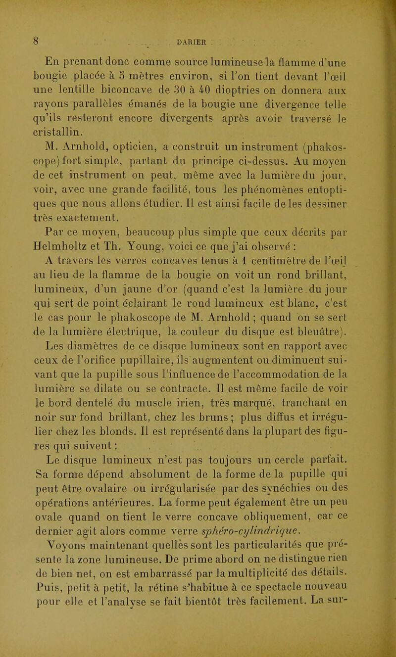 En prenant donc comme source lumineuse la flamme d'une bougie placée à 5 mètres environ, si l'on tient devant l'œil une lentille biconcave de 30 à 40 dioptries on donnera aux rayons parallèles émanés de la bougie une divergence telle qu'ils resteront encore divergents après avoir traversé le cristallin. M. Arnhold, opticien, a construit un instrument (phakos- cope) fort simple, parlant du principe ci-dessus. Au moyen de cet instrument on peut, môme avec la lumière du jour, voir, avec une grande facilité, tous les phénomènes entopli- ques que nous allons étudier. Il est ainsi facile de les dessiner très exactement. Par ce moyen, beaucoup plus simple que ceux décrits par Helmholtz et Th. Young, voici ce que j'ai observé : A travers les verres concaves tenus à 1 centimètre de Toeil au lieu de la flamme de la bougie on voit un rond brillant, lumineux, d'un jaune d'or (quand c'est la lumière du jour qui sert de point éclairant le l'ond lumineux est blanc, c'est le cas pour le phakoscope de M. Arnhold ; quand on se sert de la lumière électrique, la couleur du disque est bleuâtre). Les diamèti'es de ce disque lumineux sont en rapport avec ceux de l'orilice pupillaire, ils augmentent ou.diminuent sui- vant que la pupille sous l'influence de l'accommodation de la lumière se dilate ou se contracte. Il est même facile de voir le bord dentelé du muscle irien, très marqué, tranchant en noir sur fond brillant, chez les bruns ; plus diff'us et irrégu- lier chez les blonds. Il est représenté dans la plupart des figu- res qui suivent : Le disque lumineux n'est pas toujours un cercle parfait. Sa forme dépend absolument de la forme de la pupille qui peut être ovalaire ou irrégularisée par des synéchies ou des opérations antérieures. La forme peut également être un peu ovale quand on tient le verre concave obliquement, car ce dernier agit alors comme verre sphéro-cylindriqiie. Voyons maintenant quelles sont les particularités que pré- sente la zone lumineuse. De prime abord on ne distingue rien de bien net, on est embarrassé par la multiplicité des détails. Puis, petit à petit, la rétine s'habitue à ce spectacle nouveau pour elle et l'analyse se fait bientôt très facilement. La sur-