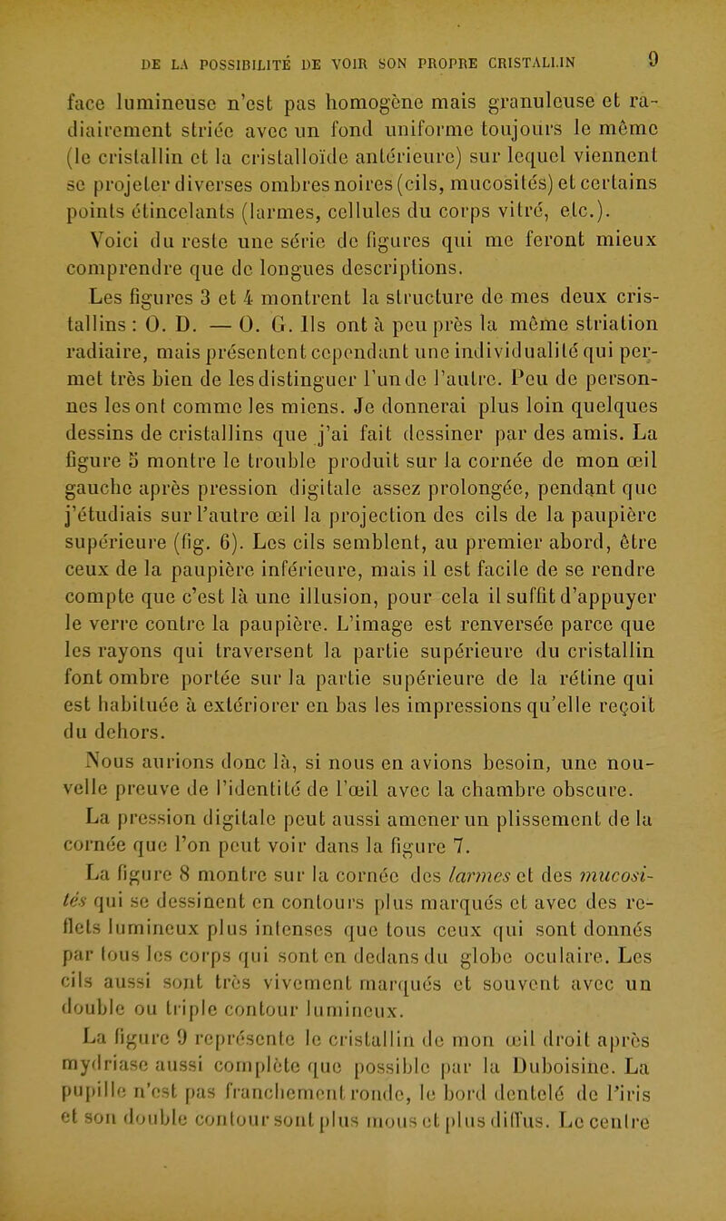 face lumineuse n'est pas homogène mais granuleuse et ra- diairement striée avec un fond uniforme toujours le même (le cristallin et la cristalloïde antérieure) sur lequel viennent se projeter diverses ombres noires (cils, mucosités) et certains points étincelants (larmes, cellules du corps vitré, etc.). Voici du reste une série défigures qui me feront mieux comprendre que de longues descriptions. Les figures 3 et 4 montrent la structure de mes deux cris- tallins : 0. D. — 0. G. Ils ont à peu près la même striation radiaire, mais présentent cependant une individualité qui per- met très bien de les distinguer l'un de l'autre. Peu de person- nes les ont comme les miens. Je donnerai plus loin quelques dessins de cristallins que j'ai fait dessiner par des amis. La figure o montre le trouble produit sur la cornée de mon œil gauche après pression digitale assez prolongée, pendant que j'étudiais sur l'autre œil la projection des cils de la paupière supérieure (fig. 6). Les cils semblent, au premier abord, être ceux de la paupière inférieure, mais il est facile de se rendre compte que c'est là une illusion, pour cela il suffît d'appuyer le verre contre la paupière. L'image est renversée parce que les rayons qui traversent la partie supérieure du cristallin font ombre portée sur la partie supérieure de la rétine qui est habituée à extériorer en bas les impressions qu'elle reçoit du dehors. Nous aurions donc là, si nous en avions besoin, une nou- velle preuve de l'identité de l'œil avec la chambre obscure. La pression digitale peut aussi amener un plissement de la cornée que l'on peut voir dans la figure 7. La figure 8 montre sur la cornée des larmes ai des mucosi- tés qui se dessinent en contours plus marqués et avec des re- flets lumineux plus intenses que tous ceux qui sont donnés par tous les corps qui sont en dedans du globe oculaire. Les cils aussi sont très vivement marqués et souvent avec un double ou triple contour lumineux. La figure 9 représente le cristallin de mon œil droit après myfiriase aussi complète que possible par la Duboisine. La pupille n'est pas franchement ronde, le bord dentelé de l'iris et son double contour sont plus mous (U [dus dilïus. Le centre