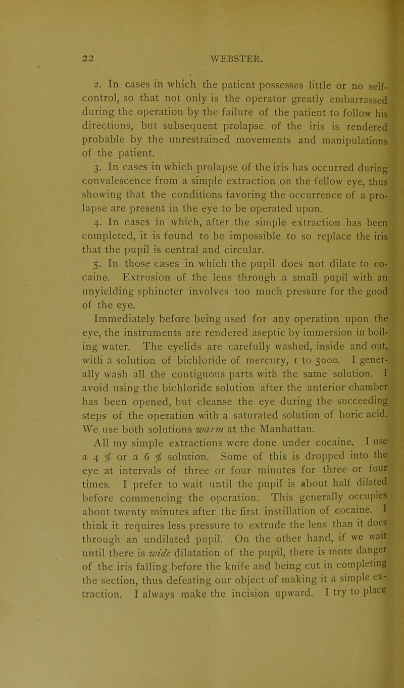 2. In cases in which the patient possesses little or no self- control, so that not only is the operator greatly embarrassed during the operation by the failure of the patient to follow his directions, but subsequent prolapse of the iris is rendered probable by the unrestrained movements and manipulations of the patient. 3. In cases in which prolapse of the iris has occurred during convalescence from a simple extraction on the fellow eye, thus showing that the conditions favoring the occurrence of a pro- lapse are present in the eye to be operated upon. 4. In cases in which, after the simple extraction has been completed, it is found to be impossible to so replace the iris that the pupil is central and circular. 5. In those cases in which the pupil does not dilate to co- caine. Extrusion of the lens through a small pupil with an unyielding sphincter involves too much pressure for the good of the eye. Immediately before being used for any operation upon the eye, the instruments are rendered aseptic by immersion in boil- ing water. The eyelids are carefully washed, inside and out, with a solution of bichloride of mercury, 1 to 5000. I gener- ally wash all the contiguous parts with the same solution. I avoid using the bichloride solution after the anterior chamber has been opened, but cleanse the eye during the succeeding steps of the operation with a saturated solution of boric acid. We use both solutions warm at the Manhattan. All my simple extractions were done under cocaine. I use a 4 <f0 or a 6 % solution. Some of this is dropped into the eye at intervals of three or four minutes for three or four times. I prefer to wait until the pupil is about half dilated before commencing the operation. This generally occupies about twenty minutes after the first instillation of cocaine. I think it requires less pressure to extrude the lens than it does through an undilated pupil. On the other hand, if we wait until there is wide dilatation of the pupil, there is more danger of the iris falling before the knife and being cut in completing the section, thus defeating our object of making it a simple ex- traction. I always make the incision upward. I try to place