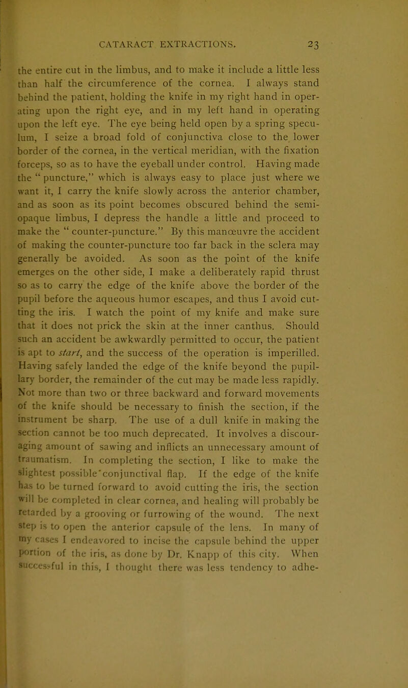 the entire cut in the limbus, and to make it include a little less than half the circumference of the cornea. I always stand behind the patient, holding the knife in my right hand in oper- ating upon the right eye, and in my left hand in operating upon the left eye. The eye being held open by a spring specu- lum, I seize a broad fold of conjunctiva close to the lower border of the cornea, in the vertical meridian, with the fixation forceps, so as to have the eyeball under control. Having made the  puncture, which is always easy to place just where we want it, I carry the knife slowly across the anterior chamber, and as soon as its point becomes obscured behind the semi- opaque limbus, I depress the handle a little and proceed to make the  counter-puncture. By this manoeuvre the accident of making the counter-puncture too far back in the sclera may generally be avoided. As soon as the point of the knife emerges on the other side, I make a deliberately rapid thrust so as to carry the edge of the knife above the border of the pupil before the aqueous humor escapes, and thus I avoid cut- ting the iris. I watch the point of my knife and make sure that it does not prick the skin at the inner canthus. Should such an accident be awkwardly permitted to occur, the patient is apt to start, and the success of the operation is imperilled. Having safely landed the edge of the knife beyond the pupil- lary border, the remainder of the cut may be made less rapidly. Not more than two or three backward and forward movements of the knife should be necessary to finish the section, if the instrument be sharp. The use of a dull knife in making the section cannot be too much deprecated. It involves a discour- aging amount of sawing and inflicts an unnecessary amount of traumatism. In completing the section, I like to make the slightest possible'conjunctival flap. If the edge of the knife has to be turned forward to avoid cutting the iris, the section will be completed in clear cornea, and healing will probably be retarded by a grooving or furrowing of the wound. The next step is to open the anterior capsule of the lens. In many of toy cases I endeavored to incise the capsule behind the upper portion of the iris, as done by Dr. Knapp of this city. When successful in this, I thought there was less tendency to adhe-
