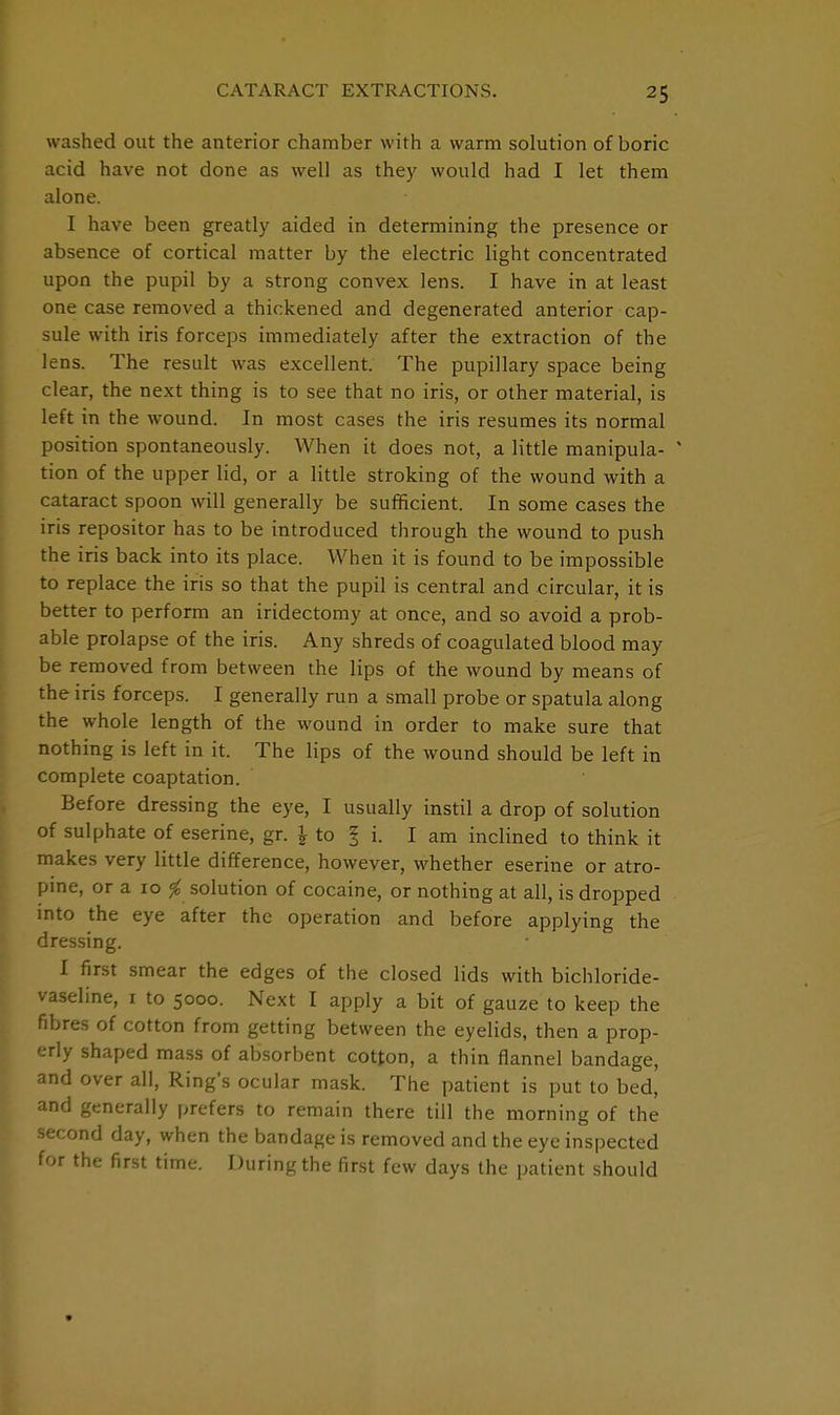 washed out the anterior chamber with a warm solution of boric acid have not done as well as they would had I let them alone. I have been greatly aided in determining the presence or absence of cortical matter by the electric light concentrated upon the pupil by a strong convex lens. I have in at least one case removed a thickened and degenerated anterior cap- sule with iris forceps immediately after the extraction of the lens. The result was excellent. The pupillary space being clear, the next thing is to see that no iris, or other material, is left in the wound. In most cases the iris resumes its normal position spontaneously. When it does not, a little manipula- * tion of the upper lid, or a little stroking of the wound with a cataract spoon will generally be sufficient. In some cases the iris repositor has to be introduced through the wound to push the iris back into its place. When it is found to be impossible to replace the iris so that the pupil is central and circular, it is better to perform an iridectomy at once, and so avoid a prob- able prolapse of the iris. Any shreds of coagulated blood may be removed from between the lips of the wound by means of the iris forceps. I generally run a small probe or spatula along the whole length of the wound in order to make sure that nothing is left in it. The lips of the wound should be left in complete coaptation. Before dressing the eye, I usually instil a drop of solution of sulphate of eserine, gr. \ to § i. I am inclined to think it makes very little difference, however, whether eserine or atro- pine, or a 10 # solution of cocaine, or nothing at all, is dropped into the eye after the operation and before applying the dressing. I first smear the edges of the closed lids with bichloride- vaseline, 1 to 5000. Next I apply a bit of gauze to keep the fibres of cotton from getting between the eyelids, then a prop- erly shaped mass of absorbent cotton, a thin flannel bandage, and over all, Ring's ocular mask. The patient is put to bed, and generally prefers to remain there till the morning of the second day, when the bandage is removed and the eye inspected for the first time. During the first few days the patient should