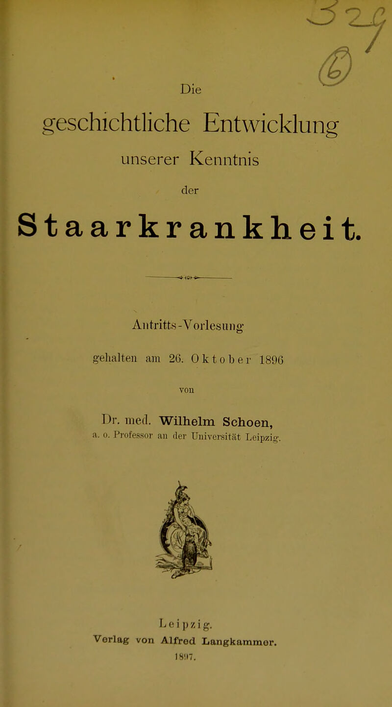 Die geschichtliche Entwicklung unserer Kenntnis der taarkrankheit. Alltritts-Vorlesung gelialten am 26. Oktober 1896 von Dr. med. Wilhelm Schoen, a. 0. Professor an der Universität Leipzig. Leipzig. Verlag von Alfred Langkammer. 18!I7.