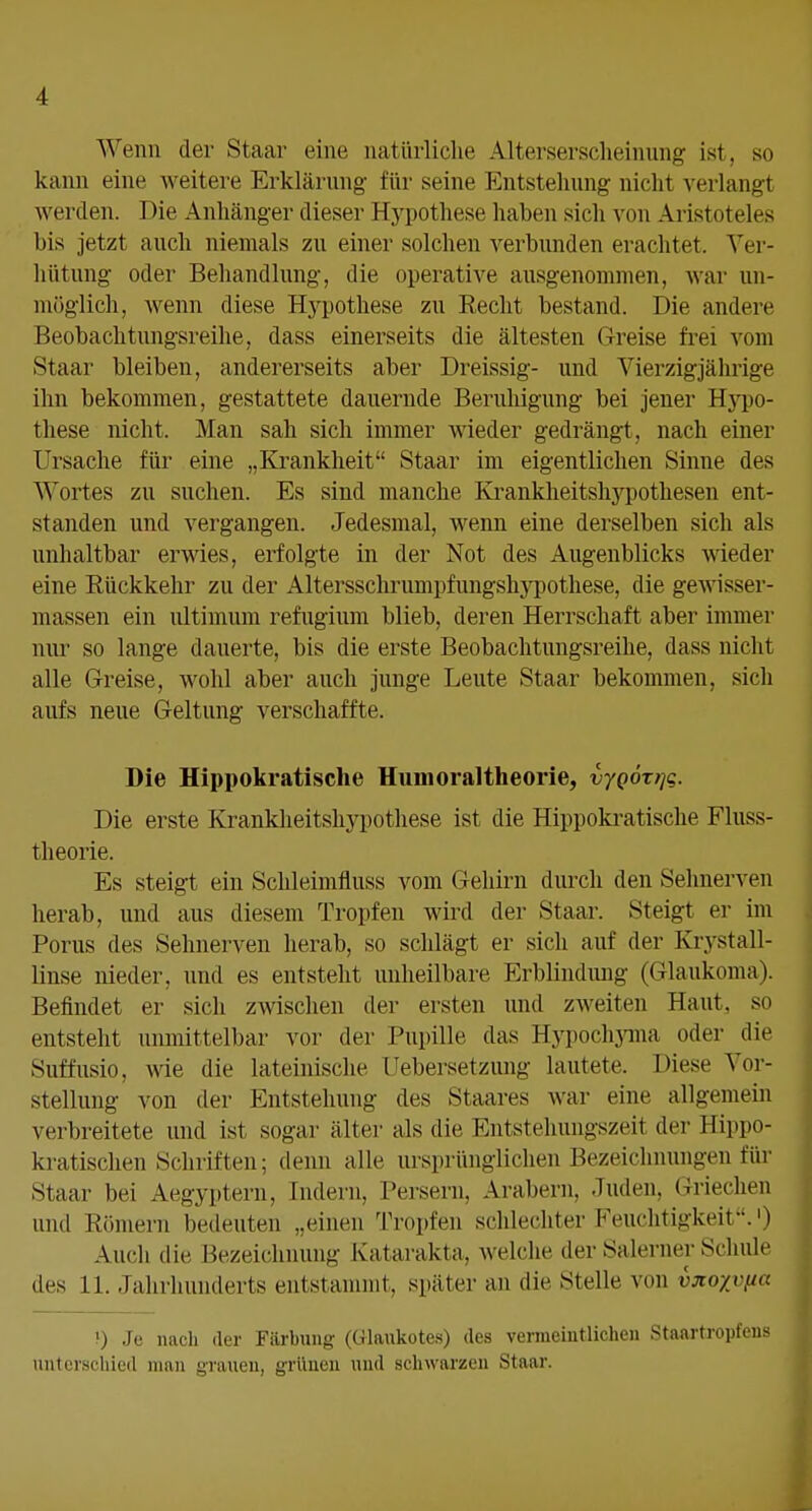 Wenn der Staar eine natürliche Alterserscheinung ist, so kann eine weitere Erklärung für seine Entstehung nicht verlangt werden. Die Anhänger dieser Hypothese haben sich von Aristoteles bis jetzt auch niemals zu einer solchen verbunden erachtet. Vei-- liütung oder Behandlung, die operative ausgenommen, war un- möglich, wenn diese H3^pothese zu Recht bestand. Die andere Beobachtungsreihe, dass einerseits die ältesten Greise frei vom Staar bleiben, andererseits aber Dreissig- und Vierzigjährige ihn bekommen, gestattete dauernde Berulügung bei jener Hj^)o- these nicht. Man sah sich immer wieder gedrängt, nach einer Ursache für eine „Krankheit Staar im eigentlichen Sinne des Wortes zu suchen. Es sind manche Krankheitshj^pothesen ent- standen und vergangen. Jedesmal, wenn eine derselben sich als unhaltbar erwies, erfolgte in der Not des Augenblicks wieder eine Rückkehr zu der Altersschrumpfungshypothese, die gewisser- massen ein ultimum refugium blieb, deren Herrschaft aber immer nur so lange dauerte, bis die erste Beobachtungsreihe, dass nicht alle Greise, wohl aber auch junge Leute Staar bekommen, sich aufs neue Geltung verschaffte. Die Hippokratische Humoraltheorie, vyQÖrrjg. Die erste Krankheitshypothese ist die Hippokratische Fluss- theorie. Es steigt ein Schleimfluss vom Gehirn durch den Sehnerven herab, und aus diesem Tropfen wird der Staar. Steigt er im Porus des Sehnerven herab, so schlägt er sich auf der Krystall- linse nieder, und es entsteht unheilbare Erblindung (Glaukoma). Befindet er sicli zwischen der ersten und zweiten Haut, so entsteht unmittelbar vor der Pupille das Hypochjnna oder die Suffusio, me die lateinische Uebersetzung lautete. Diese Vor- stellung von der Entstehung des Staares war eine allgemein verbreitete und ist sogar älter als die Entstehungszeit der Hippo- kratischen Schriften; denn alle ursprünglichen Bezeichnungen für Staar bei Aegyptern, Indern, Persern, Arabern, Juden, Griechen uiul Römern bedeuten „einen Tropfen schlechter Feuchtigkeit.') Auch die Bezeichnung Katarakta, welche der Saleruer Schule des 11. Jahrhunderts entstammt, später an die Stelle von vjtoyvfia ?) Je nacli der Färbung (Glankotes) des vermeintlichen Stanrtropfens unter.scliied man grauen, grünen und schwarzen Staar.