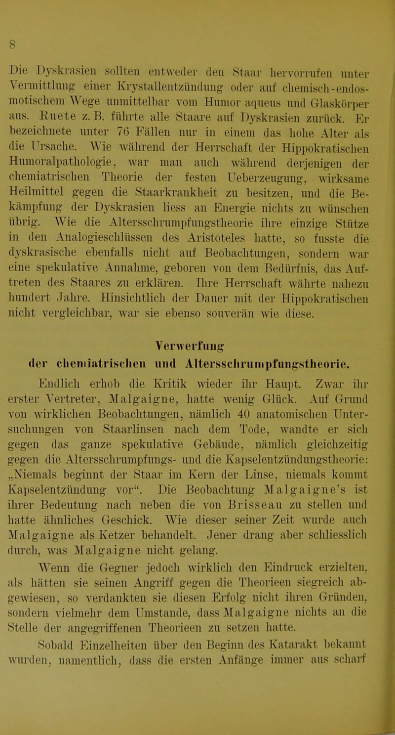 Die Dyjskrasien sollten entweder den Staar hervorrufen unter Vei-mittlung einer Krystallentzündung- oder auf cliemiscli-endos- motisclieni AVege unmittelbar vom Humor aqueus und Glask()ri)er aus. Ruete z.B. führte alle IStaare auf Dyskrasien zurück. Kr bezeichnete unter 76 Fällen nur in einem das hohe Alter als die Ursache. Wie während der Herrschaft iler Hippokratischen Humoralpathologie, war man auch während derjenigen der chemiatrischen Theorie der festen Ueberzeugung, wirksame Heilmittel gegen die Staarkrankheit zu besitzen, und die Be- kämpfung der Dyskrasien Hess an Energie nichts zu wünschen übrig. Wie die Altersschrumpfungstlieorie ihre einzige Stütze in den Analogieschlüssen des Aristoteles hatte, so fusste die dyskrasische ebenfalls nicht auf Beobachtungen, sondern war eine spekulative Annahme, geboren von dem Bedürfnis, das Auf- treten des Staares zu erklären. Ihre Herrschaft währte nahezu hundert Jahre. Hinsichtlich der Dauer mit der Hippokratischeu nicht vergleichbar, war sie ebenso souverän wie diese. Veiwerfuiig der cheniiatrisclieii und Alterssclininipfiuigstlieorie. Endlich erhob die Kritik wieder ilir Haupt. Zwar ihr erster Vertreter, Malgaigne, liatte wenig Glück. Auf Grund von wirklichen Beobachtungen, nämlich 40 anatomischen Unter- suchungen von Staarlinsen nach dem Tode, wandte er sich gegen das ganze spekulative Gebäude, nämlich gleichzeitig gegen die Altersschrumpfungs- und die Kapselentzündungstheorie: „Niemals beginnt der Staar im Kern der Linse, niemals kommt Kapselentzündung vor. Die Beobachtung Malgaigne's ist ihrer Bedeutung nach neben die von Brisseau zu stellen und hatte ähnliches Geschick. AVie dieser seiner Zeit Avurde auch Malgaigne als Ketzer behandelt. Jener drang aber schliesslich durch, was Malgaigne nicht gelang. Wenn die Gegner jedoch wirklich den Eindruck erzielten, als hätten sie seinen Angriff gegen die Theorieen siegreich ab- gewiesen, so verdankten sie diesen Erfolg nicht ilireii Gründen, sondern vielmehr dem Umstände, dass Malgaigne nichts an die Stelle der angegriffenen Theorieen zu setzen hatte. Sobald Einzelheiten über den Beginn des Katarakt bekannt wurden, namentlich, dass die ersten Anfänge immer aus scharf