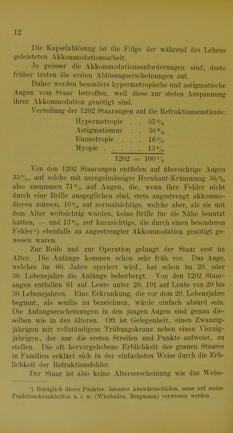 Die Kapselablösung- ist die Folge der während des Lebens geleisteten Akkommodationsarbeit. Je grösser die Akkonimodationsanforderungen sind, desto früher treten die ersten Ablösungserscheinungen auf. Daher werden besonders hypermetropische und astigmatische Augen vom Staar betroffen, weil diese zur steten Anspannung ihrer Akkommodation genötigt sind. Verteilung der 1202 Staaraugen auf die Refraktionszustände: Von den 1202 Staaraugen entfielen auf übersichtige Augen 35'V„, auf solche mit unregelmässiger Hornhaut-Krümmung 36/%, also zusammen 71 «/o auf Augen, die, Avenn ihre Fehler nicht durch eine Brille ausgeglichen sind, stets augestrengt akkommo- dieren müssen, 1(3/,, auf nornialsichtige, welche aber, als sie mit dem Alter weitsichtig wurden, keine Brille für die Nähe benutzt hatten, — und 13 /„ auf kurzsichtige, die durch einen besonderen Fehler') ebenfalls zu angestrengter Akkommodation genötigt ge- wesen waren. Zur Reife und zur Operation gelangt der Staar erst im Alter. Die Anfänge kommen schon sehr fi'üh vor. Das Auge, welches im 60. Jahre operiert wird, hat schon im 20. oder 30. Lebensjahre die Anfänge beherbergt. Von den 1202 Staar- augen entfallen 61 auf Leute unter 20, 191 auf Leute von 20 bis 30 Lebensjahren. Eine Erkrankung, die vor dem 20. Lebensjahre beginnt, als senilis zu bezeichnen, würde einfach absurd sein. Die Anfangserscheinungen in den jungen Augen sind genau die- selben wie in den älteren. Oft ist Gelegenheit, einen Zwanzig- jährigen mit vollständigem Trübungskranz neben einen Vierzig- jährigen, der nur die ersten Streifen und Punkte aufweist, zu stellen. Die oft hervorgehobene Erblichkeit des grauen Staares in Familien erklärt sich in der einfachsten AVeise durch die Erb- lichkeit der Refraktionsfehler. Der Staar ist also keine Alterserscheinung wie das Weiss- Hj'permetropie Astigmatismus Emmetropie . Myopie . . . 35 »/o 36»/„ 16»/« 13% 1202 = 100 ') Bezüglich dieses Punktes: latentes Aiiswärtsschieleii, muss auf meine Fiinktionskraukheiten n. .s. w. (Wiesbaden, Bergmann) verwiesen werden.