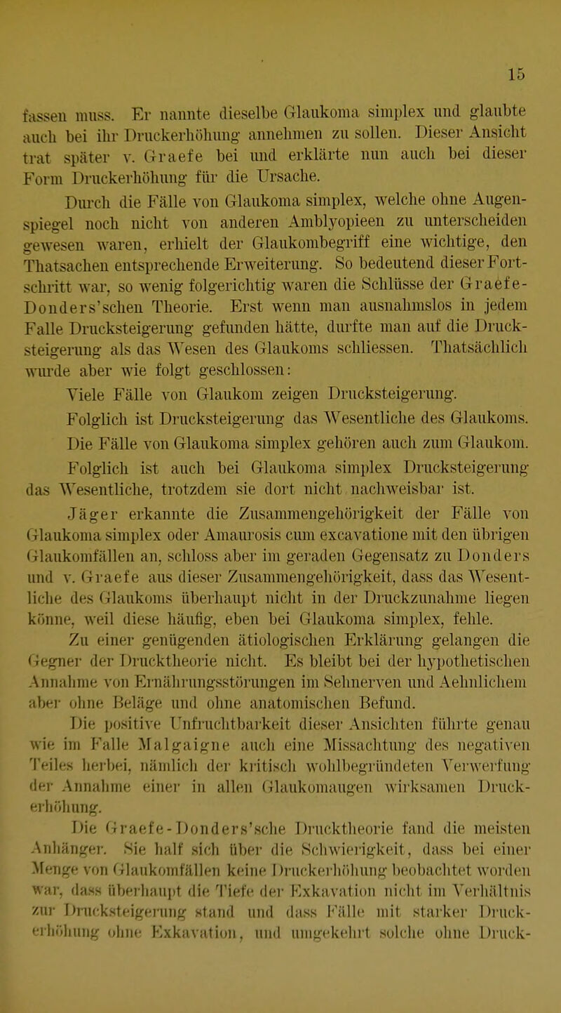 fassen muss. Er nannte dieselbe Glaukoma simplex und glaubte auch bei ilu' Druckerliöhung annehmen zu sollen. Dieser Ansicht trat später v. Graefe bei und erklärte nun auch bei dieser Form Druckerhöhung- füi- die Ursache. Durch die Fälle von Glaukoma simplex, welche ohne Augen- spiegel noch nicht von anderen Amblyopieen zu unterscheiden gewesen waren, erhielt der Glaukombegriff eine wichtige, den Thatsachen entsprechende Erweiterung. So bedeutend dieser Fort- schiitt war, so wenig folgerichtig waren die Schlüsse der Graef e- Donders'sehen Theorie. Erst wenn man ausnahmslos in jedem Falle Drucksteigerung gefunden hätte, durfte man auf die Druck- steigerung als das Wesen des Glaukoms schliessen. Thatsächlich Würde aber wie folgt geschlossen: Viele Fälle von Glaukom zeigen Drucksteigerung. Folglich ist Drucksteigerung das Wesentliche des Glaukoms. Die Fälle von Glaukoma simplex gehören auch zum Glaukom. Folglich ist auch bei Glaukoma simplex Drucksteigerung das Wesentliche, trotzdem sie dort nicht nachweisbar ist. Jäger erkannte die Zusammengehörigkeit der Fälle von Glaukonui simplex oder Amaiu'osis cum excavatione mit den übrigen Glaukomfällen an, schloss aber im geraden Gegensatz zu Donders und V. Graefe aus dieser Zusammengehörigkeit, dass das Wesent- liche des Glaukoms überhaupt nicht in der Druckzunahme liegen könne, weil diese häufig, eben bei Glaukoma simplex, fehle. Zu einer genügenden ätiologischen Erklärung gelangen die Gegner der Drucktheorie nicht. Es bleibt bei der hj'pothetischen .Annahme von Ernälirungsstörungen im Sehnerven und Aehnlicliem abei- oliiie Beläge und ohne anatomischen Befund. Die positive Unfi-uchtbarkeit dieser Ansichten führte genau wie im Falle Malgaigne auch eine Missachtung des negativen Teiles herbei, nämlich dei' kritiscli wohll)egründeten Verwerfung der Annalime einer in allen Glaukomaugen wirksamen Druck- erliöliung. Die Graefe-Donders'sche Drucktheorie fand die meisten Anhänger. Sie half sich über die Schwierigkeit, dass bei einer Menge von Glaukom fällen keine Druckei'liöhuiig beobachtet worden war, das.s über-haupt die Tiefe dei' Exkavation nicht im Verhältnis zur Dnu-kstfigening stand und (hiss I''älle mit starker Diuck- ••rhriliung olme Exkavation, und umgekehrt solche ohne Druck-