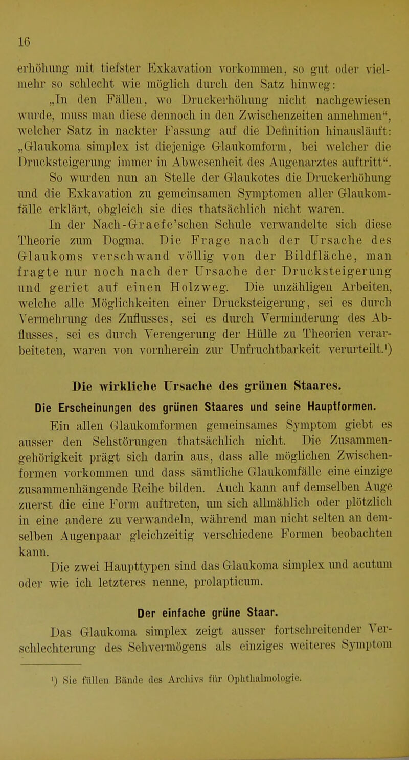 erliöhung mit tiefster Exkavation vorkommen, so gut oder viel- mehr so sclileclit wie möglich durch den Satz hinweg: „In den Fällen, wo Druckerhöhuug nicht nacligewiesen wurde, muss man diese dennoch in den Zwischenzeiten annehmen, welcher Satz in nackter- Fassung auf die Definition hinausläuft: „Glaukoma simplex ist diejenige Glaukomform, bei welcher die Drucksteigerung immer in Abwesenheit des Augenarztes auftritt. So wurden nun an Stelle der Glaukotes die Druckerhöhung und die Exkavation zu gemeinsamen Symptomen aller Glaukom- fälle erklärt, obgleich sie dies thatsächlich nicht waren. In der Nach-Graefe'schen Schule verwandelte sich diese Theorie zum Dogma. Die Frage nach der Ursache des Glaukoms verschwand völlig von der Bildfläche, man fragte nur noch nach der Ursache der Drucksteigerung und geriet auf einen Holzweg. Die unzähligen Arbeiten, welche alle Möglichkeiten einer Drucksteigerung, sei es durch Vermehrung des Zuflusses, sei es durch Verminderung des Ab- flusses, sei es diu'ch Verengerung der Hülle zu Theorien verar- beiteten, waren von vornherein zur Unfruchtbarkeit verurteilt.') Die wirkliche Ursache des grünen Staares. Die Erscheinungen des grünen Staares und seine Hauptformen. Ein allen Glaukomformen gemeinsames Sjauptom giebt es ausser den Sehstörungen thatsächlich nicht. Die Zusammen- gehörigkeit prägt sich darin aus, dass alle möglichen Zwischen- formen vorkommen und dass sämtliche Glaukomfälle eine einzige zusammenhängende Eeihe bilden. Auch kann auf demselben Auge zuerst die eine Form auftreten, um sich allmählich oder plötzlich in eine andere zu verwandeln, während man nicht selten an dem- selben Augenpaar gleichzeitig verschiedene Formen beobachten kann. Die zwei Haupttypen sind das Glaukoma simplex imd acutum oder wie ich letzteres nenne, prolapticimi. Der einfache grüne Staar. Das Glaukoma simplex zeigt ausser fortschi-eitender Ver- schlechterung des Sehvermögens als einziges weiteres Sjinptom ') Sie füllen Bände des Archiv.s für Ophthalmologie.