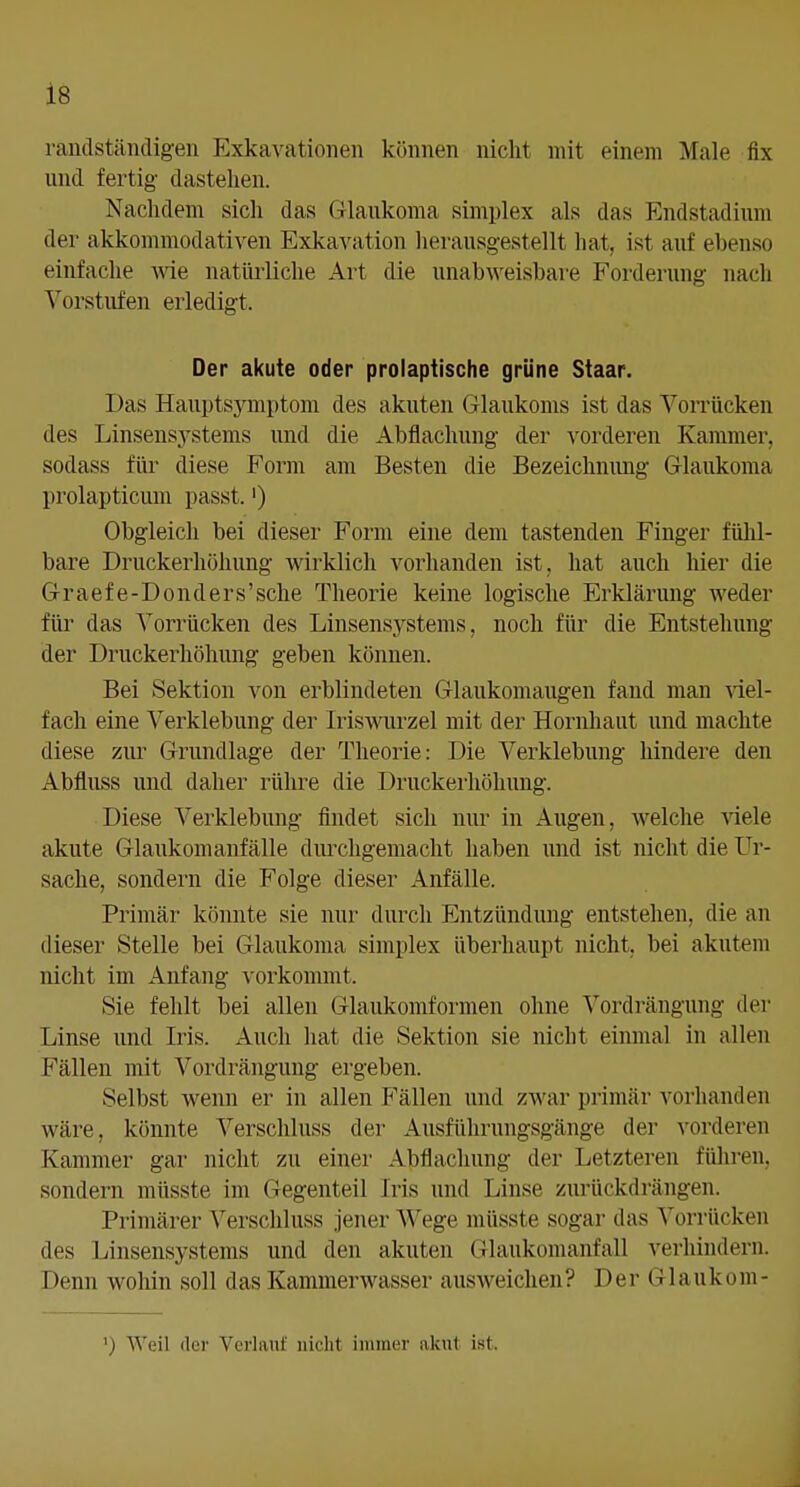 randständigeii Exkavationen können nicht mit einem Male fix und fertig dastehen. Nachdem sich das Glaukoma simplex als das Endstadium der akkommodativen Exkavation herausgestellt hat, ist auf ebenso einfache wie natililiche Art die unabweisbare Forderung nach Vorstufen erledigt. Der akute oder prolaptische grüne Staar. Das Hauptsymptom des akuten Glaukoms ist das Vorrücken des Linsensystems und die Abflachung der vorderen Kammer, sodass für diese Form am Besten die Bezeichnimg Glaukoma prolapticum passt.') Obgleich bei dieser Form eine dem tastenden Finger fühl- bare Druckerhöhung wirklich vorhanden ist, hat auch hier die Graefe-Donders'sche Theorie keine logische Erklärung weder für das Vorrücken des Linsensystems, noch für die Entstehung der Druckerhöhung geben können. Bei Sektion von erblindeten Glaukomaugen fand man Yiel- fach eine Verklebung der Iriswurzel mit der Hornhaut und machte diese zur Grundlage der Theorie: Die Verklebung hindere den Abfluss und daher rühre die Druckei'höhuug. Diese Verklebung findet sich nur in Augen, welche viele akute Glaukom anfalle durchgemacht haben und ist nicht die Ur- sache, sondern die Folge dieser Anfälle. Primär könnte sie nui- durch Entzündung entstehen, die an dieser Stelle bei Glaukoma simplex überhaupt nicht, bei akutem nicht im Anfang vorkommt. Sie fehlt bei allen Glaukomformen ohne Vordrängung der Linse und Iris. Auch hat die Sektion sie nicht eiiunal in allen Fällen mit Vordrängung ergeben. Selbst wenn er in allen Fällen und zwar primär vorhanden wäre, könnte Verschluss der Ausführungsgänge der vorderen Kammer gar nicht zu einer Abflachung der Letzteren führen, sondern müsste im Gegenteil Iris und Linse zurückdrängen. Primärer Verschluss jener Wege müsste sogar das Vorrücken des Linsensystems und den akuten Glaukomanfall verhindern. Denn wohin soll das Kammerwasser ausweichen? Der Glaukom- ') Weil der Verlauf nicht immer akut i.st.