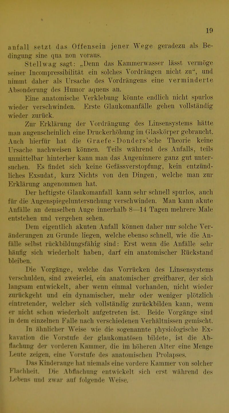 anfall setzt das Offeuseiii Jener Wege geradezu als Be- dingimg sine qua uou voraus. Stelhvag sagt: „Denn das Kammerwasser lässt vermöge .meiner Incompressibilität ein solches Vordrängen nicht zu, und ninnnt daher als Ursache des Yordrängens eine verminderte Absonderung des Humor aqueus an. Eine anatomische Verklebung könnte endlich nicht spiu'los wieder verschwinden. Erste Glaukomanfälle gehen vollständig wieder zurück. Zur Erklärung der Vordräugung des Linsensystems hätte uuui augenscheinlich eine Druckerhöliung im Glaskörper gebraucht. Auch hierfür hat die Graefe -Donders'sche Theorie keine Ui-sache nachweisen können. Teils während des Anfalls, teils unmittelbar hinterher kann man das Augeninnere ganz gut unter- suchen. Es findet sich keine GefässVerstopfung, kein entzünd- liches Exsudat, kurz Nichts von den Dingen, welche man zur Erklärung angenommen hat. Der heftigste Glaukomanfall kann sehr schnell spurlos, auch für die Augenspiegeluntersucliung verschwinden. Man kann akute Anfälle an demselben Auge innerhalb 8—14 Tagen mehrere Male entstehen und vergehen sehen. Dem eigentlich akuten Anfall können daher nur solche Ver- änderungen zu Grunde liegen, welche ebenso schnell, wie die An- fälle selbst rückbildungsfähig sind: Erst wenn die Anfälle sehr liäufig sich wiederholt haben, darf ein anatomischer Rückstand bleiben. Die Vorgänge, welche das Vorrücken des Linsensystems verscliulden, sind zweierlei, ein anatomischer greifbarer, der sich langsam entwickelt, aber wenn einmal vorhanden, nicht wieder zurückgeht und ein dynamischer, mehr oder weniger plötzlich eintretender, welcher sich vollständig zurückbilden kann, Avenn er niclit schon wiederholt aufgetreten ist. Beide Vorgänge sind in dem einzelnen Pralle nach verschiedenen Verhältnissen gemischt. In älinliclier A\'eise wie die sogenannte pliysiologisclie Ex- kavation die Vorstufe der glaukomatösen bildete, ist die Ab- flacliung der vordei'en Kannner, die im liölieren Alter eine Menge Leute zeigen, eine Vorstufe des anatomischen Prolapses. Das Kinderaufre liat in'emals eine vordei'e Kammer von solcher Klarlilieit. Die .AbHacIiuiifr entwickelt sich ei'st während des Lebens und zwar auf folgende Weise.