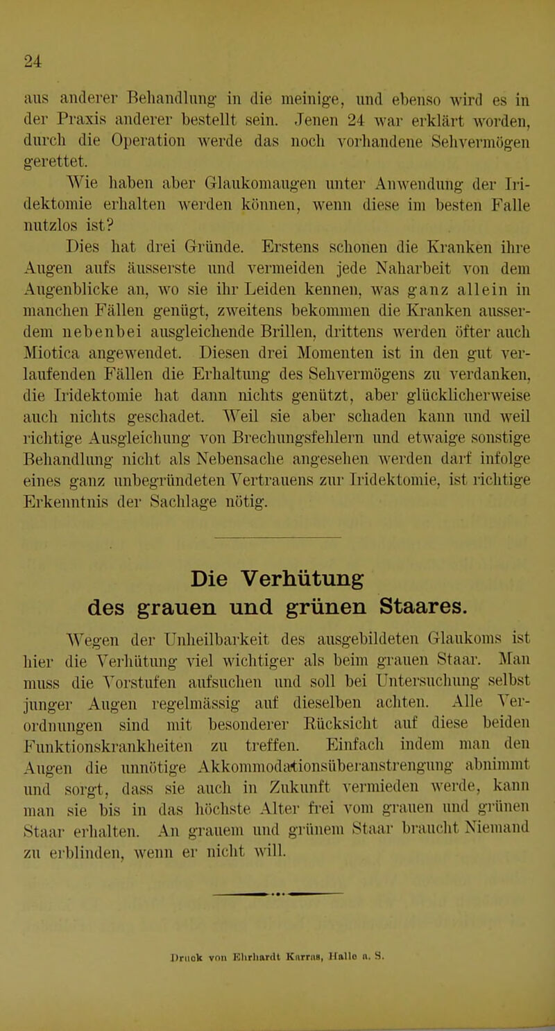 aus anderer Behandlung in die mein ige, und ebenso wird es in der Praxis anderer bestellt sein. Jenen 24 war erklärt worden, durch die Operation werde das noch vorhandene Sehvermögen gerettet. Wie haben aber Glaukomaugeu unter Anwendung der Iri- dektomie erhalten werden können, wenn diese im besten Falle nutzlos ist? Dies hat drei Gründe. Erstens schonen die Kranken ihre Augen aufs äusserste und vermeiden jede Naharbeit von dem Allgenblicke an, wo sie ihr Leiden kennen, was ganz allein in manchen Fällen genügt, zweitens bekommen die Kranken ausser- dem nebenbei ausgleichende Brillen, drittens werden öfter auch Miotica angewendet. Diesen drei Momenten ist in den gut ver- laufenden Fällen die Erhaltung des Sehvermögens zu verdanken, die Iridektomie hat dann nichts genützt, aber glücklicherweise auch nichts geschadet. Weil sie aber schaden kann und weil lichtige Ausgleichung von Brechungsfehlern und etwaige sonstige Behandlung nicht als Nebensache angesehen werden darf infolge eines ganz unbegründeten Vertrauens zur Iridektomie, ist richtige Erkenntnis der Sachlage nötig. Die Verhütung des grauen und grünen Staares. Wegen der Unheilbarkeit des ausgebildeten Glaukoms ist hier die Verhütung viel wichtiger als beim grauen Staar. ]\ran muss die Vorstufen aufsuchen und soll bei Untersuchung selbst junger Augen regelmässig auf dieselben achten. Alle Ver- ordnungen sind mit besonderer Rücksicht auf diese beiden Funktionskrankheiten zu ti-effen. Einfach indem man den Augen die unnötige Akkommodationsüberanstrengung abnimmt und sorgt, dass sie auch in Zukunft vermieden werde, kann man sie bis in das höchste Alter frei vom grauen und grünen Staar erhalten. An grauem und grünem Staar braucht Niemand zu ei'blinden, wenn er nicht will. Driiok von KhrhanU Knrrns, HaUo n. S.