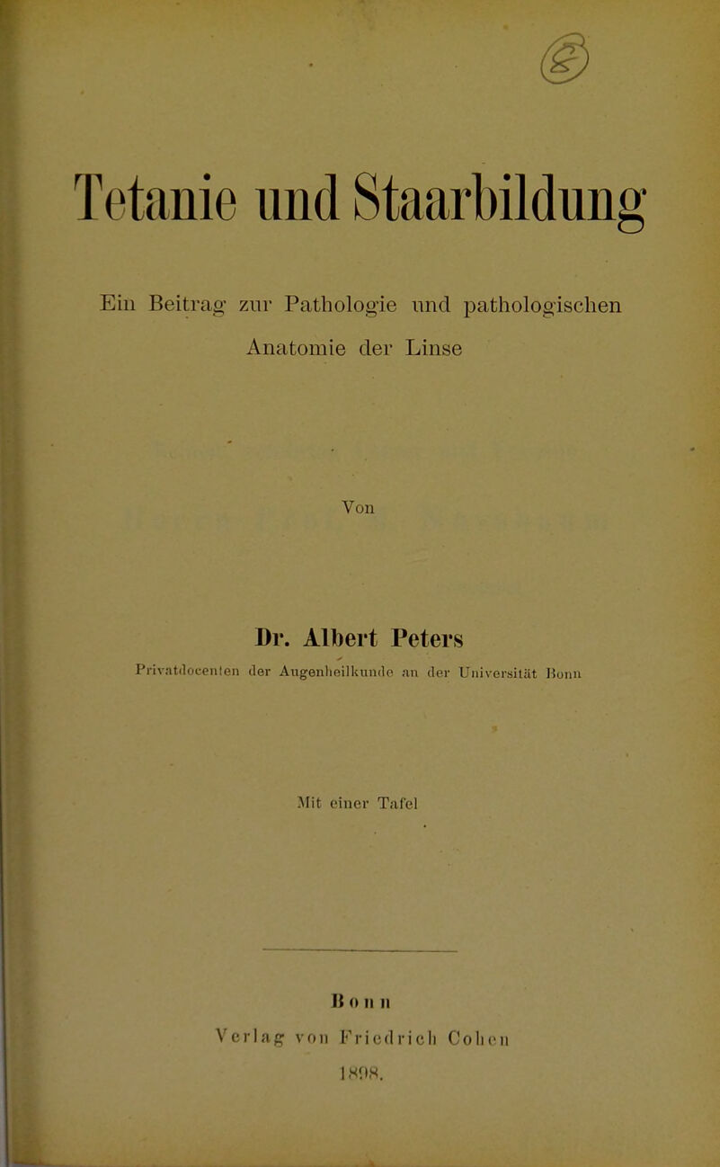 Tetanie und Staarbildun Ein Beitrag zur Pathologie und pathologischen Anatomie der Linse Von Dr. Albert Peters Privatdocenlen der Augenlieilkumle ;in der Universität lioim Mit einer Tafel Ii 0 Ii II Verlag von Friedrich Cohen IMÜH.