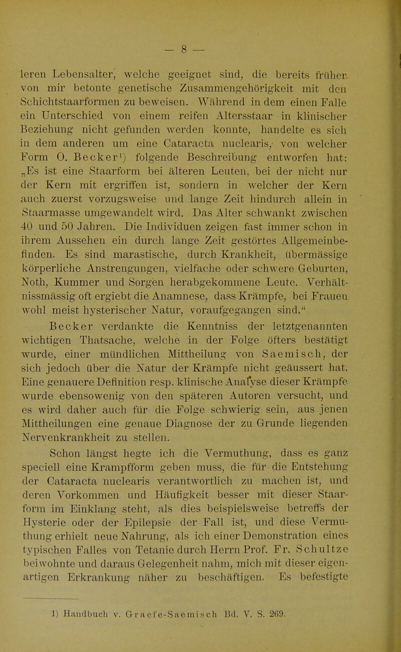 - 8 — leren Lebensalter, M'elche geeignet sind, die bereits früher von mir betonte genetische Zusammengehörigkeit mit den Öchichtstaarformen zu beweisen. Während in dem einen Falle ein Unterschied von einem reifen Altersstaar in klinischer Beziehung nicht gefunden werden konnte, handelte es sich in dem anderen um eine Cataracta nuclearis,- von avelcher Form 0. Becker^) folgende Beschreibung entworfen hat: „Es ist eine Staarform bei älteren Leuten, bei der nicht nur der Kern mit ergriffen ist, sondern in welcher der Kern »auch zuerst vorzugsweise und lange Zeit hindurch allein in Staarmasse umgewandelt wird. Das Alter schwankt zwischen 40 und 50 Jahren. Die Lidividuen zeigen fast immer schon in ihrem Aussehen ein durch lange Zeit gestörtes Allgemeinbe- finden. Es sind marastische, durch Krankheit, übermässige körperliche Anstrengungen, vielfache oder schwere Geburten, Noth, Kummer und Sorgen herabgekommene Leute. Verhält- nissmässig oft ergiebt die Anamnese, dass Krämpfe, bei Frauen wohl meist hysterischer Natur, voraufgegangen sind. Becker verdankte die Kenntniss der letztgenannten wichtigen Thatsache, welche in der Folge öfters bestätigt wurde, einer mündlichen Mittheilung von Saemisch, der sich jedoch über die Natur der Krämpfe nicht geäussert hat. Eine genauere Definition resp. klinische Anafyse dieser Krämpfe wurde ebensowenig von den späteren Autoren versucht, und es wird daher auch für die Folge schwierig sein, aus jenen Mittheilungen eine genaue Diagnose der zu Grunde liegenden Nervenkrankheit zu stellen. Schon längst hegte ich die Vermuthung, dass es ganz speciell eine Krampfform geben rauss, die für die Entstehung der Cataracta nuclearis verantwortlich zu machen ist, und deren Vorkommen und Häufigkeit besser mit dieser Staar- form im Einklang steht, als dies beispielsweise betreffs der Hysterie oder der Epilepsie der Fall ist, und diese Vermu- thung erhielt neue Nahrung, als ich einer Demonstration eines typischen Falles von Tetanie durch Herrn Prof. Fr. Schultze beiwohnte und daraus Gelegenheit nahm, mich mit dieser eigen- artigen Erkrankung näher zu beschäftigen. Es befestigte