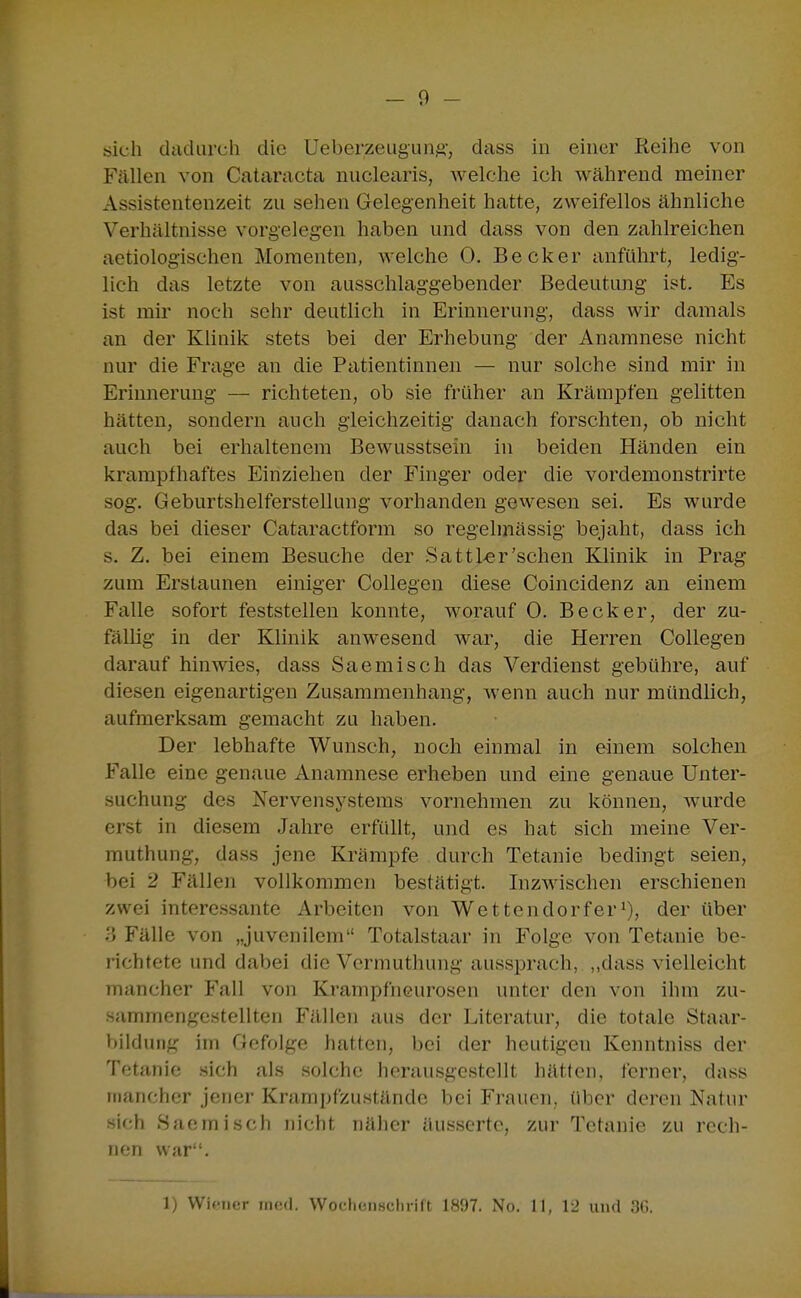 - 9 - sich dadurch die Ueberzeuguns, ^'^ss in einer Reihe von Fällen von Cataracta nuclearis, Avelche ich während meiner Assistentenzeit zu sehen Gelegenheit hatte, zweifellos ähnliche Verhältnisse vorgelegen haben und dass von den zahlreichen aetiologischen Momenten, welche 0. Becker anführt, ledig- lich das letzte von ausschlaggebender Bedeutung ist. Es ist mir noch sehr deutlich in Erinnerung, dass Avir damals an der Klinik stets bei der Erhebung der Anamnese nicht nur die Frage an die Patientinnen — nur solche sind mir in Erinnerung — richteten, ob sie früher an Krämpfen gelitten hätten, sondern auch gleichzeitig danach forschten, ob nicht auch bei erhaltenem Bewusstsein in beiden Händen ein krampfhaftes Einziehen der Finger oder die vordemonstrirte sog. Geburtshelferstellung vorhanden gewesen sei. Es wurde das bei dieser Cataractform so regelmässig bejaht, dass ich s. Z. bei einem Besuche der Sattl>er'sehen Klinik in Prag zum Erstaunen einiger Collegen diese Coincidenz an einem Falle sofort feststellen konnte, worauf 0. Becker, der zu- fällig in der Klinik anwesend war, die Herren Collegen darauf hinwies, dass Saemisch das Verdienst gebühre, auf diesen eigenartigen Zusammenhang, wenn auch nur mündlich, aufmerksam gemacht zu haben. Der lebhafte Wunsch, noch einmal in einem solchen Falle eine genaue Anamnese erheben und eine genaue Unter- suchung des Nervensystems vornehmen zu können, wurde erst in diesem Jahre erfüllt, und es hat sich meine Ver- muthung, dass jene Krämpfe durch Tetanie bedingt seien, bei 2 Fällen vollkommen bestätigt. Inzwischen erschienen zwei interessante Arbeiten von Wettendorferi), der über Fälle von „juvenilem Totalstaar in Folge von Tetanie be- richtete und dabei die Vcrmuthung aussprach, ,,dass vielleicht mancher Fall von Krampfneurosen unter den von ihm zu- sammengestellten Fällen aus der Literatur, die totale Staar- bilduiig im Gefolge hatten, bei der heutigen Kenntniss der Tetanie sich als solche herausgestellt hätten, ferner, dass mancher jener Krampfzustände bei Fi\Tuen, über deren Natur sich Saemisch nicht näher äusserte, zur Tetanie zu rech- nen war.