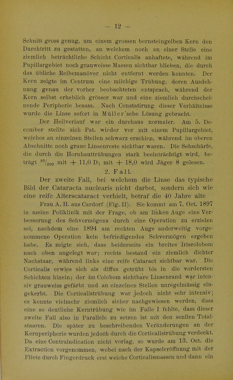 Schnitt gross genug, um einem grossen bernsteingelben Kern den Durclitritt zu gestatten, an welcliem nocli an einer Stelle eine ziemlich beträchtliche Schicht Corticalis anhaftete, während im Pupillargebiet noch grauweisse Massen sichtbar blieben, die durch das übliche Reibemanöver nicht entfernt werden konnten. Der Kern zeigte im Centrum eine milchige Trübung, deren Ausdeh- nung genau der vorher beobachteten entsprach, während der Kern selbst erheblich grösser war und eine ziemlich durchschei- nende Peripherie besass. Nach Constatirung dieser Verhältnisse wurde die Linse sofort in Müll er'sehe Lösung gebracht. Der Heilvei'lauf war ein durchaus normaler. Am 5. De- ceniber stellte sich Pat. wieder vor mit einem Pupillargebiet, welches an einzelnen Stellen schwarz erschien, während im oberen Absclmitte noch graue Linsenreste sichtbar waren. Die Sehschärfe, die durch die Hornhauttrübungen stark beeinträchtigt wird, be- trägt 2°/2oo i^it + 11,0 D; mit -f- 18,0 wird Jäger 8 gelesen. 2. FalL Der zweite Fall, bei welchem die Linse das typische Bild der Cataracta nuclearis nicht darbot, sondern sich wie eine reife Alterscataract verhielt, betraf die 40 Jahre alte Frau A. H. aus Cardorf (Fig. II). Sie kommt am 7. Oct. 1897 in meine Poliklinik mit der Frage, ob am linken Auge eine Ver- besserung des Sehvermögens durch eine Operation zu erzielen sei, naclidem eine 1894 am rechten Auge anderweitig vorge- nommene Operation kein befriedigendes Sehvermögen ergeben habe. Es zeigte sich, dass beiderseits ein breites Iriscolobom nach oben angelegt war; rechts bestand ein ziemlich dichter Nachstaar, während links eine reife Cataract sichtbar war. Die Corticalis erwies sich als diffus getrübt bis in die vordersten Schichten hinein; der im Colobom sichtbare Linsenrand war inten- siv grauweiss gefärbt und an einzelnen Stellen unregelmässig ein- gekerbt. Die Corticalistrübung war jedoch nicht sehr intensiv; es konnte vielmehr ziemlich sicher nachgewiesen werden, dass eine so deutliche Kerntrübung wie im Falle I fehlte, dass dieser zweite Fall also in Parallele zu setzen ist mit den senilen Total- staaren. Die später zu beschreibenden Veränderungen an der Kernperipherie wurden jedoch durch die Corticalistrübung verdeckt. Da eine Contraindication nicht vorlag, so wurde am 13. Oct. die Extraction vorgenommen, wobei nach der Kapseleröffnung mit der Fliete durch Fingerdruck erst weiche Corticalismassen und dann ein