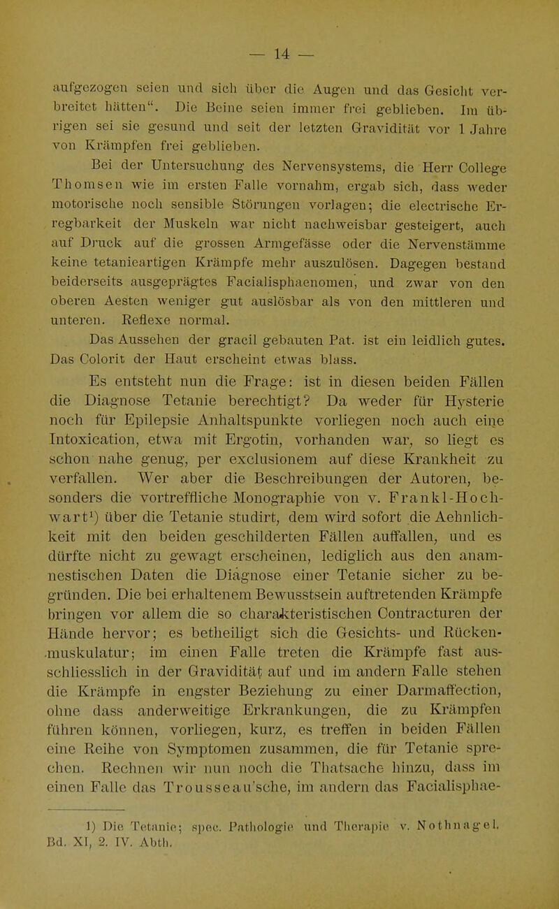 aufgezogen seien und sich über die Augen und das Gesicht ver- breitet hätten. Die Beine seien immer frei geblieben. Im üb- rigen sei sie gesund und seit der letzten Gravidität vor 1 Jahre von Krämpfen frei geblieben. Bei der Untersuchung des Nervensystems, die Herr College Themsen wie im ersten Falle vornahm, ergab sich, dass weder motorische noch sensible Störungen vorlagen; die electrische Er- regbarkeit der Muskeln war nicht nachweisbar gesteigert, auch auf Di'uck auf die grossen Arnigefässe oder die Nervenstämme keine tetanieartigen Krämpfe mehr auszulösen. Dagegen bestand beiderseits ausgeprägtes Facialisphaenomen, und zwar von den oberen Aesten weniger gut auslösbar als von den mittleren und unteren. Reflexe normal. Das Aussehen der gracil gebauten Pat. ist ein leidlich gutes. Das Colorit der Haut erscheint etwas blass. Es entsteht nun die Frage: ist in diesen beiden Fällen die Diagnose Tetanie berechtigt? Da weder für Hysterie noch für Epilepsie Anhaltspunkte vorliegen noch auch eine Intoxication, etwa mit Ergotin, vorhanden war, so hegt es schon nahe genug, per exclusionem auf diese Krankheit zu verfallen. Wer aber die Beschreibungen der Autoren, be- sonders die vortreffliche Monographie von v. Frankl-Hoch- wart^) über die Tetanie studirt, dem wird sofort die Aehnlich- keit mit den beiden geschilderten Fällen auffallen, und es dürfte nicht zu gewagt erscheinen, lediglich aus den anam- nestischen Daten die Diagnose einer Tetanie sicher zu be- gründen. Die bei erhaltenem Bewusstsein auftretenden Krämpfe bringen vor allem die so charaJvteristischen Contracturen der Hände hervor; es betlieiligt sich die G-esichts- und Rücken- •muskulatur; im einen Falle treten die Krämpfe fast aus- schliesslich in der Gravidität auf und im andern Falle stehen die Krämpfe in engster Beziehung zu einer Darmaff'ection, ohne dass anderweitige Erkrankungen, die zu Krämpfen führen können, vorliegen, kurz, es treffen in beiden Fällen eine Reihe von Symptomen zusammen, die für Tetanie spre- chen. Rechneu wir nun noch die Thatsache hinzu, dass im einen Falle das Trousseau'sche, im andern das FaciaUsphae- 1) Die Tc.tiinie; siioc. Pathologie und Thor;i|)ic v. Notlinagel. Bd, XI, 2. IV. Abth.