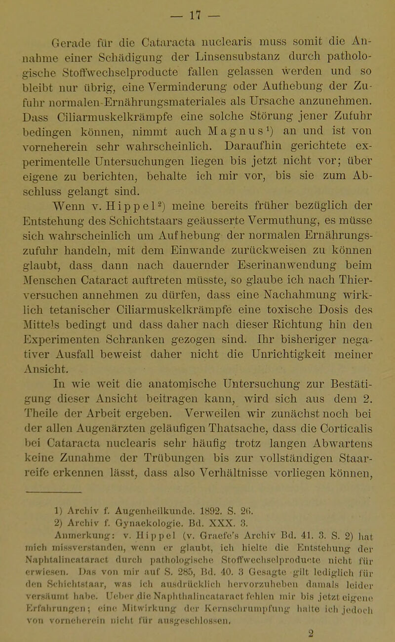 Gerade für die Cataracta nuclearis muss somit die An- nahme einer Schädigung der Linsensubstanz durch patholo- gische Stoftwechselproducte fallen gelassen werden und so bleibt nur übrig, eine Verminderung oder Aufhebung der Zu- fuln- normalen-Ernährungsmateriales als Ursache anzunehmen. Dass Ciliarmuskelkrämpfe eine solche Störung jener Zufuhr bedingen können, nimmt auch Magnus^) an und ist von vorneherein sehr wahrscheinlich. Daraufhin gerichtete ex- perimentelle Untersuchungen liegen bis jetzt nicht vor; über eigene zu berichten, behalte ich mir vor, bis sie zum Ab- schluss gelangt sind. Wenn v. H i p p e 12) meine bereits früher bezüglich der Entstehung des Schichtstaars geäusserte Vermuthung, es müsse sich wahrscheinlich um Aufhebung der normalen Ernährungs- zufuhr handeln, mit dem Einwände zurückweisen zu kömien glaubt, dass dann nach dauernder Eserinanwendung beim Menschen Cataract auftreten müsste, so glaube ich nach Thier- versuchen annehmen zu dürfen, dass eine Nachahmung wirk- lich tetanischer Ciliarmuskelkrämpfe eine toxische Dosis des Mittels bedingt und dass daher nach dieser Richtung hin den Experimenten Schranken gezogen sind. Ihr bisheriger nega- tiver Ausfall beweist daher nicht die Unrichtigkeit meiner Ansicht. In wie weit die anatomische Untersuchung zur Bestäti- gung dieser Ansicht beitragen kann, wird sich aus dem 2. Theile der Arbeit ergeben. Verweilen wir zunächst noch bei der allen Augenärzten geläufigen Thatsache, dass die Corticalis bei Cataracta nuclearis sehr häufig trotz langen Abwartens keine Zunahme der Trübungen bis zur vollständigen Staar- reife erkennen lässt, dass also Verhältnisse vorliegen können, 1) Archiv f. Augenheilkunde. 1892. S. 2(;. 2) Archiv f. Gynaekoiogie. Bd. XXX. 3. Anmerkung: v. Hippel (v. GraelV/s Arcliiv Bd. 41. 3. S. 2) hat mich mi.ssverstanden, wenn er glaubt, icii hielte die Entstehung der Naphtalincataract durch pathologische Stoffwcchselproduetc nicht für erwiesen. Da« vo7i mir auf S. 285, Bd. 40. 3 Gesagte gilt lediglich für den Schicht-staar, was ich ausdrücklich hervorzuheben damals leider versäumt habe. Ueber,die Naphthalincataract fehlen mir bis jetzt eigene Erfahrungen; eine Mitwirkung der Kern.schrnnipfung lialte ich jedoch voti vorneherein nicht für ausgeschlossen. 2