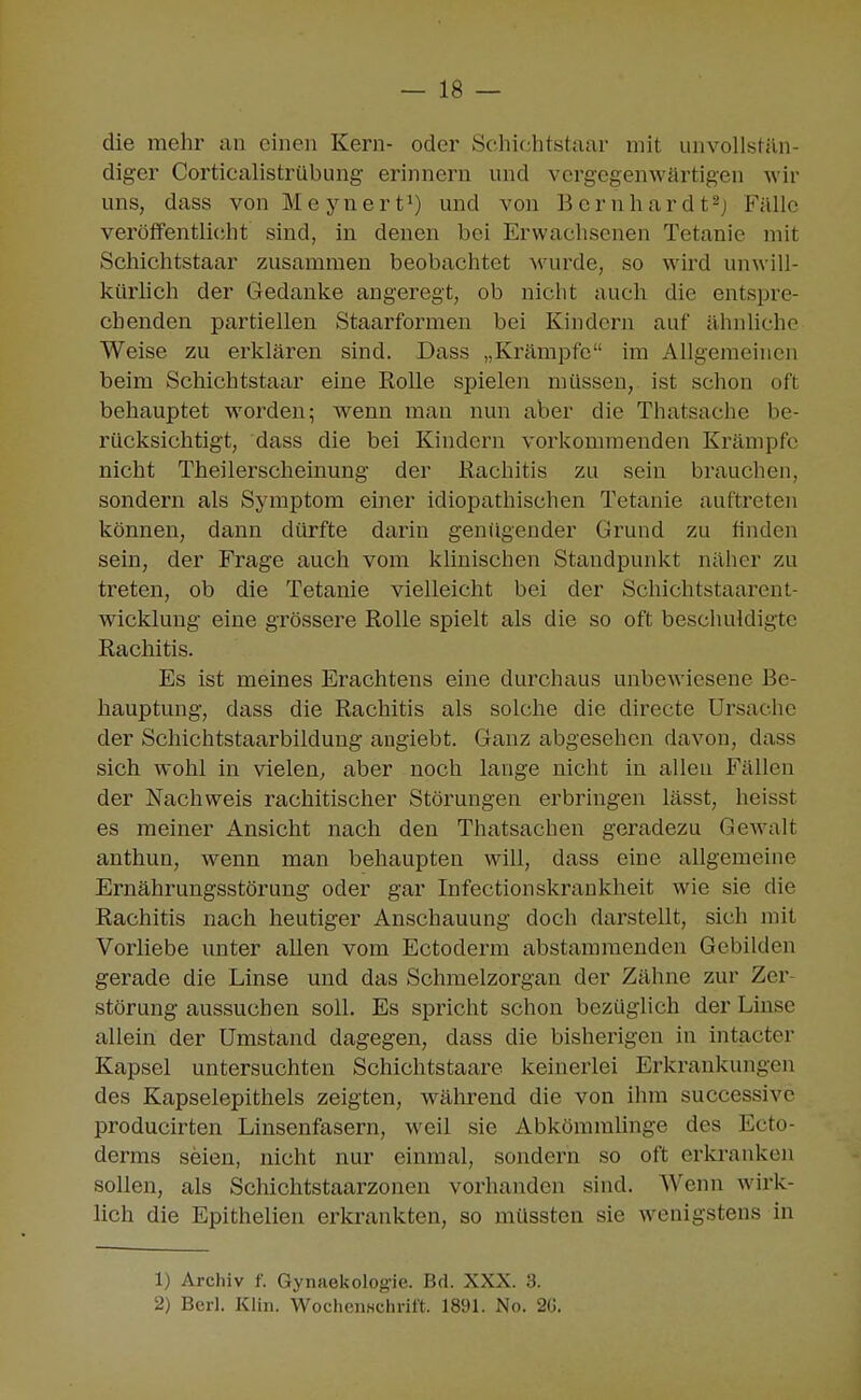 die mehr an einen Kern- oder Schichtstaar mit unvollstän- diger Corticalistrübung erinnern und vergegenwärtigen wir uns, dass von M e y n e r 1und von B e r n h a r d t Fälle veröffentlicht sind, in denen bei Erwachsenen Tetanie mit Schichtstaar zusammen beobachtet M'urde, so wird unwill- kürhch der Gedanke angeregt, ob nicht auch die entspre- chenden partiellen Staarformen bei Kindern auf ähnliche Weise zu erklären sind. Dass „Krämpfe im Allgemeinen beim Schichtstaar eine Rolle spielen müssen, ist schon oft behauptet worden; wenn man nun aber die Thatsache be- rücksichtigt, dass die bei Kindern vorkommenden Krämpfe nicht Theilerscheinung der Rachitis zu sein brauchen, sondern als Symptom einer idiopathischen Tetanie auftreten können, dann dürfte darin genügender Grund zu finden sein, der Frage auch vom klinischen Standpunkt näher zu treten, ob die Tetanie vielleicht bei der Schichtstaarent- wicklung eine grössere Rolle spielt als die so oft beschuldigte Rachitis. Es ist meines Erachtens eine durchaus unbewiesene Be- hauptung, dass die Rachitis als solche die directe Ursache der Schichtstaarbildung angiebt. Ganz abgesehen davon, dass sich wohl in vielen, aber noch lange nicht in allen Fällen der Nachweis rachitischer Störungen erbringen lässt, heisst es meiner Ansicht nach den Thatsachen geradezu Gewalt anthun, wenn man behaupten will, dass eine allgemeine Ernährungsstörung oder gar Infectionskrankheit wie sie die Rachitis nach heutiger Anschauung doch darstellt, sich mit Vorliebe unter allen vom Ectoderm abstammenden Gebilden gerade die Linse und das Schmelzorgan der Zähne zur Zer- störung aussuchen soll. Es spricht schon bezüglich der Linse allein der Umstand dagegen, dass die bisherigen in intacter Kapsel untersuchten Schichtstaare keinerlei Erkrankungen des Kapselepithels zeigten, w^ährend die von ihm successive producirten Linsenfasern, weil sie Abköramhnge des Ecto- derms seien, nicht nur einmal, sondern so oft erkranken sollen, als Schichtstaarzonen vorhanden sind. Wenn wirk- lich die Epithelien erkrankten, so müssten sie wenigstens in 1) Archiv f. Gynaekologie. Brl. XXX. 3. 2) Bei-]. Klin. WochciiHchrift. 1891. No. 2G.